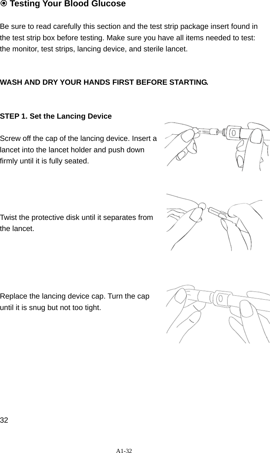 A1-32  Testing Your Blood Glucose  Be sure to read carefully this section and the test strip package insert found in the test strip box before testing. Make sure you have all items needed to test: the monitor, test strips, lancing device, and sterile lancet.   WASH AND DRY YOUR HANDS FIRST BEFORE STARTING.   STEP 1. Set the Lancing Device  Screw off the cap of the lancing device. Insert a lancet into the lancet holder and push down firmly until it is fully seated.       Twist the protective disk until it separates from the lancet.        Replace the lancing device cap. Turn the cap until it is snug but not too tight.            32 