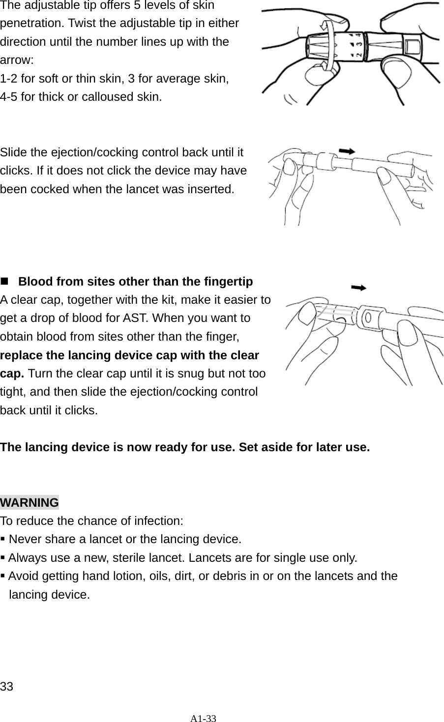A1-33  The adjustable tip offers 5 levels of skin penetration. Twist the adjustable tip in either direction until the number lines up with the arrow:  1-2 for soft or thin skin, 3 for average skin,   4-5 for thick or calloused skin.     Slide the ejection/cocking control back until it clicks. If it does not click the device may have been cocked when the lancet was inserted.        Blood from sites other than the fingertip A clear cap, together with the kit, make it easier to get a drop of blood for AST. When you want to obtain blood from sites other than the finger, replace the lancing device cap with the clear cap. Turn the clear cap until it is snug but not too tight, and then slide the ejection/cocking control back until it clicks.    The lancing device is now ready for use. Set aside for later use.   WARNING To reduce the chance of infection:  Never share a lancet or the lancing device.  Always use a new, sterile lancet. Lancets are for single use only.  Avoid getting hand lotion, oils, dirt, or debris in or on the lancets and the lancing device.     33 