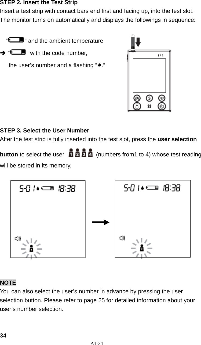A1-34  STEP 2. Insert the Test Strip Insert a test strip with contact bars end first and facing up, into the test slot. The monitor turns on automatically and displays the followings in sequence:    &ldquo; &rdquo; and the ambient temperature &Icirc; &rdquo; &rdquo; with the code number,   the user&rsquo;s number and a flashing &ldquo; .&ldquo;        STEP 3. Select the User Number After the test strip is fully inserted into the test slot, press the user selection button to select the user    (numbers from1 to 4) whose test reading will be stored in its memory.             NOTE You can also select the user&rsquo;s number in advance by pressing the user selection button. Please refer to page 25 for detailed information about your user&rsquo;s number selection.   34 