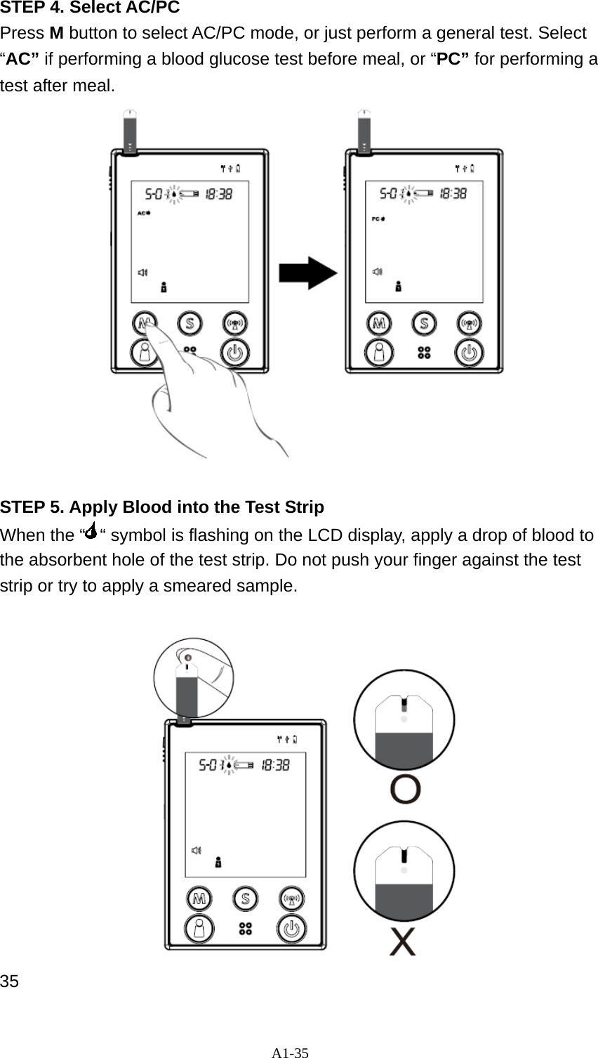 A1-35 STEP 4. Select AC/PC Press M button to select AC/PC mode, or just perform a general test. Select &ldquo;AC&rdquo; if performing a blood glucose test before meal, or &ldquo;PC&rdquo; for performing a test after meal.   STEP 5. Apply Blood into the Test Strip When the &ldquo; &ldquo; symbol is flashing on the LCD display, apply a drop of blood to the absorbent hole of the test strip. Do not push your finger against the test strip or try to apply a smeared sample.     35 