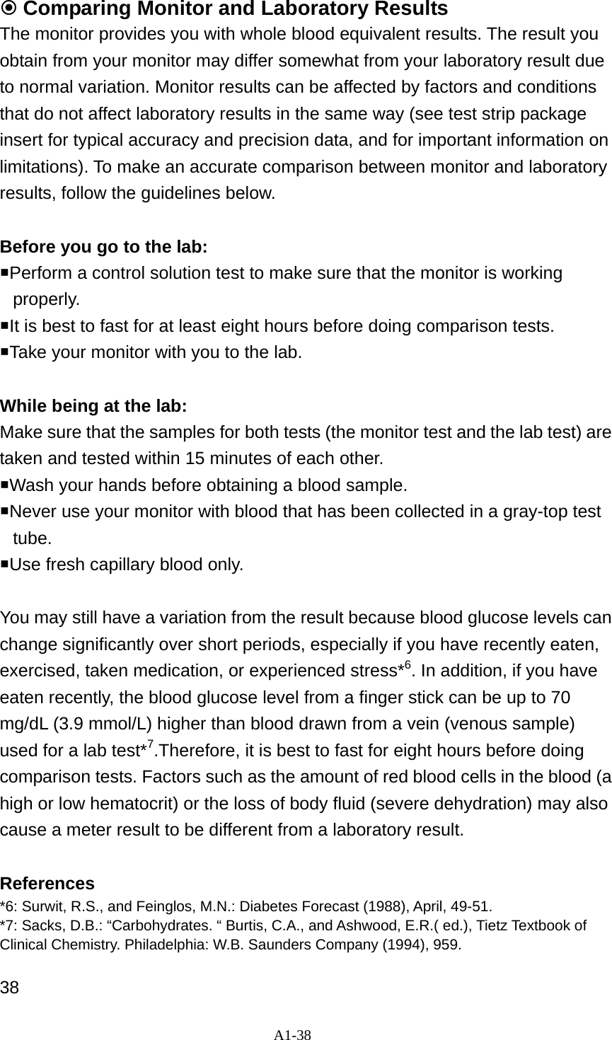 A1-38   Comparing Monitor and Laboratory Results The monitor provides you with whole blood equivalent results. The result you obtain from your monitor may differ somewhat from your laboratory result due to normal variation. Monitor results can be affected by factors and conditions that do not affect laboratory results in the same way (see test strip package insert for typical accuracy and precision data, and for important information on limitations). To make an accurate comparison between monitor and laboratory results, follow the guidelines below.    Before you go to the lab:   Perform a control solution test to make sure that the monitor is working properly.  It is best to fast for at least eight hours before doing comparison tests.   Take your monitor with you to the lab.    While being at the lab:   Make sure that the samples for both tests (the monitor test and the lab test) are taken and tested within 15 minutes of each other.   Wash your hands before obtaining a blood sample.   Never use your monitor with blood that has been collected in a gray-top test tube.  Use fresh capillary blood only.    You may still have a variation from the result because blood glucose levels can change significantly over short periods, especially if you have recently eaten, exercised, taken medication, or experienced stress*6. In addition, if you have eaten recently, the blood glucose level from a finger stick can be up to 70 mg/dL (3.9 mmol/L) higher than blood drawn from a vein (venous sample) used for a lab test*7.Therefore, it is best to fast for eight hours before doing comparison tests. Factors such as the amount of red blood cells in the blood (a high or low hematocrit) or the loss of body fluid (severe dehydration) may also cause a meter result to be different from a laboratory result.    References  *6: Surwit, R.S., and Feinglos, M.N.: Diabetes Forecast (1988), April, 49-51. *7: Sacks, D.B.: &ldquo;Carbohydrates. &ldquo; Burtis, C.A., and Ashwood, E.R.( ed.), Tietz Textbook of Clinical Chemistry. Philadelphia: W.B. Saunders Company (1994), 959.  38  