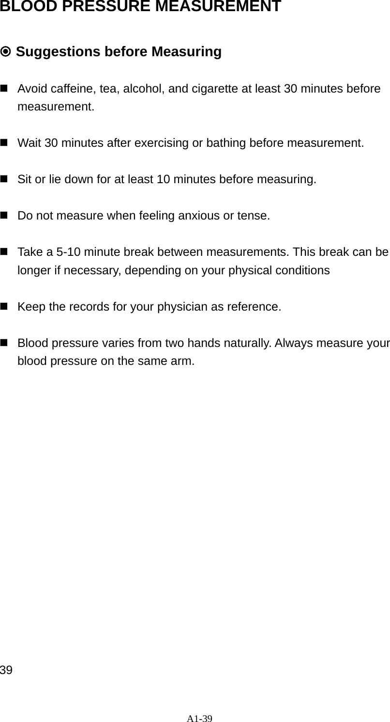 A1-39 BLOOD PRESSURE MEASUREMENT   Suggestions before Measuring    Avoid caffeine, tea, alcohol, and cigarette at least 30 minutes before measurement.     Wait 30 minutes after exercising or bathing before measurement.    Sit or lie down for at least 10 minutes before measuring.      Do not measure when feeling anxious or tense.    Take a 5-10 minute break between measurements. This break can be longer if necessary, depending on your physical conditions    Keep the records for your physician as reference.    Blood pressure varies from two hands naturally. Always measure your blood pressure on the same arm.                 39 