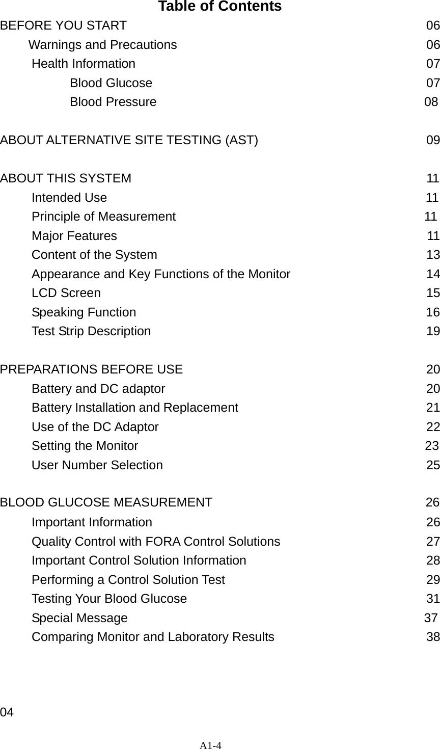 A1-4  Table of Contents BEFORE YOU START                     06   Warnings and Precautions                                       06      Health Information                                         07            Blood Glucose                                           07  Blood Pressure                                          08            ABOUT ALTERNATIVE SITE TESTING (AST)         09  ABOUT THIS SYSTEM                                           11      Intended Use                                                  11      Principle of Measurement                                       11      Major Features                                                 11      Content of the System                                         13      Appearance and Key Functions of the Monitor                   14      LCD Screen                           15      Speaking Function                                              16      Test Strip Description                           19   PREPARATIONS BEFORE USE                           20      Battery and DC adaptor                                  20      Battery Installation and Replacement                              21      Use of the DC Adaptor                                          22      Setting the Monitor                                             23 User Number Selection                                   25  BLOOD GLUCOSE MEASUREMENT                                  26      Important Information                                    26      Quality Control with FORA Control Solutions                   27      Important Control Solution Information                        28      Performing a Control Solution Test                            29      Testing Your Blood Glucose                           31      Special Message                                               37      Comparing Monitor and Laboratory Results                      38    04 