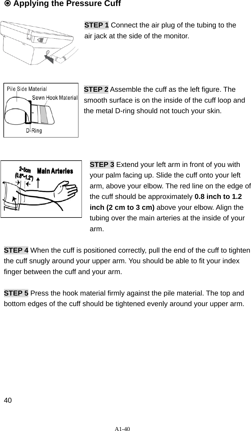A1-40  Applying the Pressure Cuff  STEP 1 Connect the air plug of the tubing to the   air jack at the side of the monitor.       STEP 2 Assemble the cuff as the left figure. The smooth surface is on the inside of the cuff loop and the metal D-ring should not touch your skin.       STEP 3 Extend your left arm in front of you with your palm facing up. Slide the cuff onto your left arm, above your elbow. The red line on the edge of the cuff should be approximately 0.8 inch to 1.2 inch (2 cm to 3 cm) above your elbow. Align the tubing over the main arteries at the inside of your     arm.  STEP 4 When the cuff is positioned correctly, pull the end of the cuff to tighten the cuff snugly around your upper arm. You should be able to fit your index finger between the cuff and your arm.  STEP 5 Press the hook material firmly against the pile material. The top and bottom edges of the cuff should be tightened evenly around your upper arm.             40 