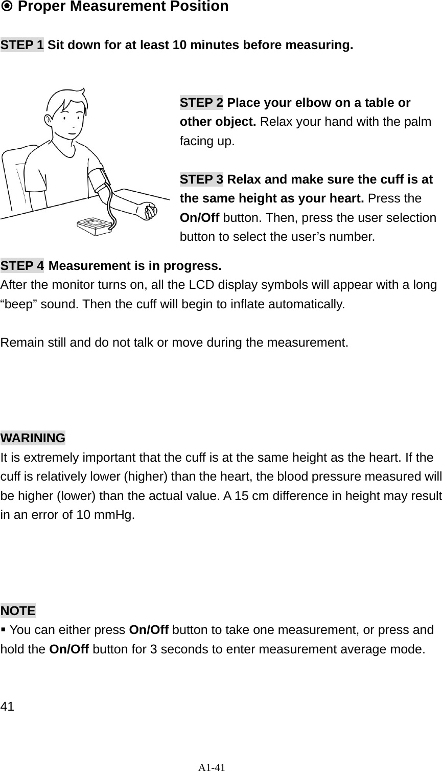 A1-41  Proper Measurement Position  STEP 1 Sit down for at least 10 minutes before measuring.     STEP 2 Place your elbow on a table or other object. Relax your hand with the palm facing up.  STEP 3 Relax and make sure the cuff is at the same height as your heart. Press the On/Off button. Then, press the user selection button to select the user&rsquo;s number. STEP 4 Measurement is in progress.   After the monitor turns on, all the LCD display symbols will appear with a long &ldquo;beep&rdquo; sound. Then the cuff will begin to inflate automatically.  Remain still and do not talk or move during the measurement.      WARINING It is extremely important that the cuff is at the same height as the heart. If the cuff is relatively lower (higher) than the heart, the blood pressure measured will be higher (lower) than the actual value. A 15 cm difference in height may result in an error of 10 mmHg.     NOTE    You can either press On/Off button to take one measurement, or press and hold the On/Off button for 3 seconds to enter measurement average mode.     41 