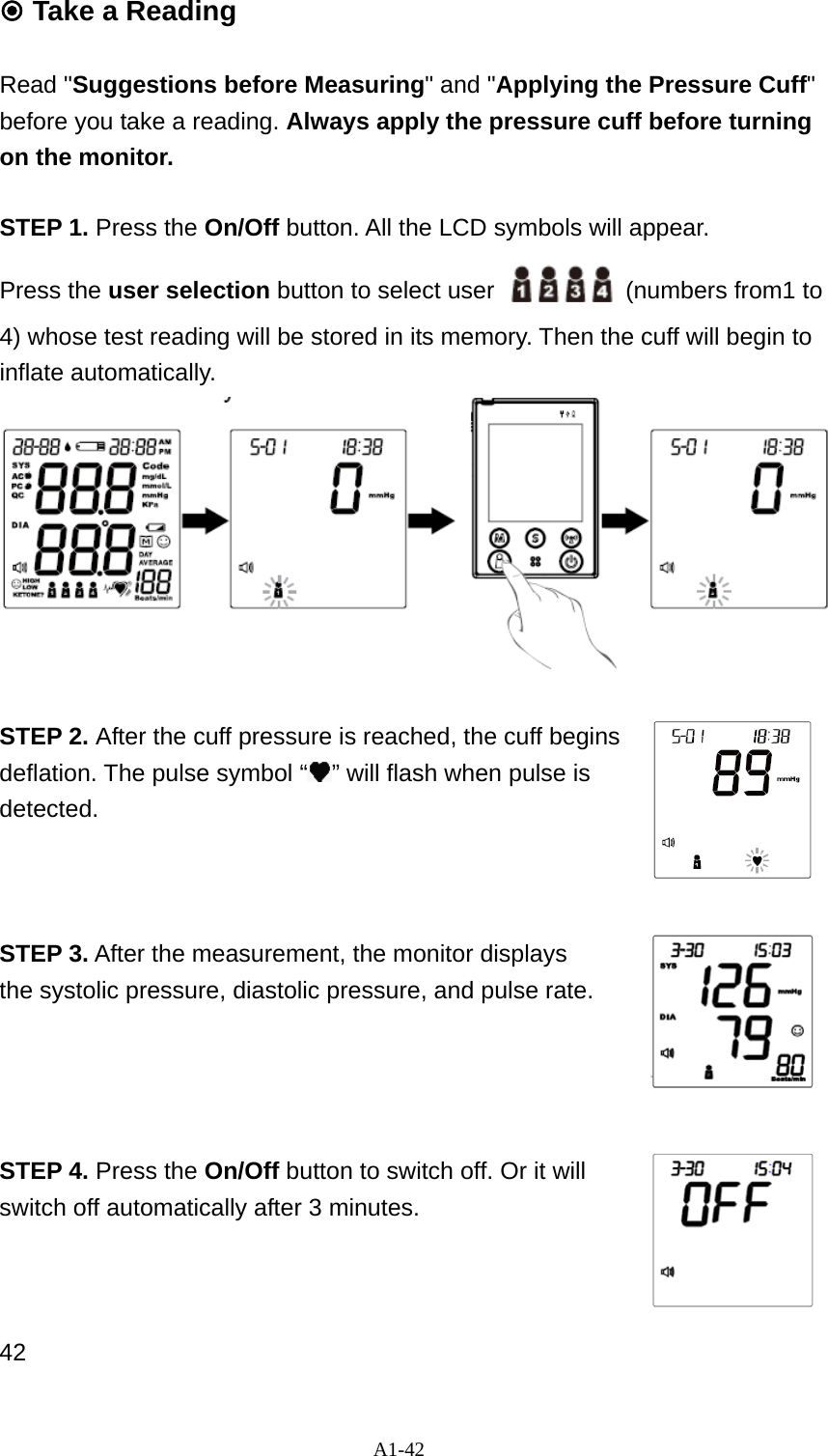 A1-42  Take a Reading  Read "Suggestions before Measuring" and "Applying the Pressure Cuff" before you take a reading. Always apply the pressure cuff before turning on the monitor.  STEP 1. Press the On/Off button. All the LCD symbols will appear. Press the user selection button to select user    (numbers from1 to 4) whose test reading will be stored in its memory. Then the cuff will begin to inflate automatically.                      STEP 2. After the cuff pressure is reached, the cuff begins deflation. The pulse symbol &ldquo; &rdquo; will flash when pulse is detected.    STEP 3. After the measurement, the monitor displays the systolic pressure, diastolic pressure, and pulse rate.     STEP 4. Press the On/Off button to switch off. Or it will switch off automatically after 3 minutes.      42 