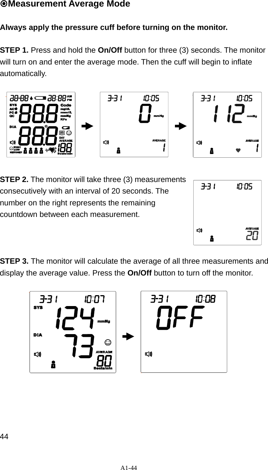 A1-44 Measurement Average Mode  Always apply the pressure cuff before turning on the monitor.  STEP 1. Press and hold the On/Off button for three (3) seconds. The monitor will turn on and enter the average mode. Then the cuff will begin to inflate automatically.          STEP 2. The monitor will take three (3) measurements consecutively with an interval of 20 seconds. The number on the right represents the remaining countdown between each measurement.    STEP 3. The monitor will calculate the average of all three measurements and display the average value. Press the On/Off button to turn off the monitor.              44 