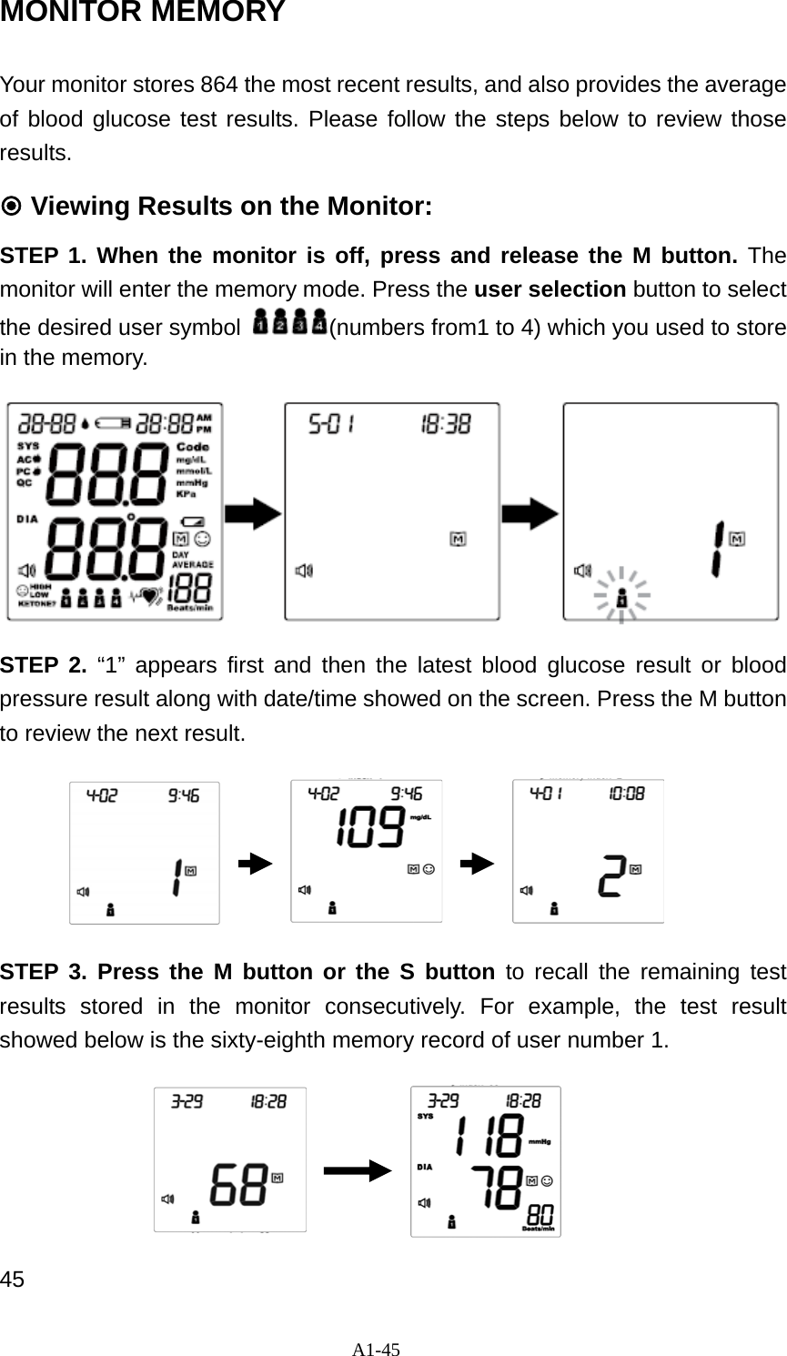 A1-45 MONITOR MEMORY Your monitor stores 864 the most recent results, and also provides the average of blood glucose test results. Please follow the steps below to review those results.  Viewing Results on the Monitor: STEP 1. When the monitor is off, press and release the M button. The monitor will enter the memory mode. Press the user selection button to select the desired user symbol  (numbers from1 to 4) which you used to store in the memory.   STEP 2. &ldquo;1&rdquo; appears first and then the latest blood glucose result or blood pressure result along with date/time showed on the screen. Press the M button to review the next result.       STEP 3. Press the M button or the S button to recall the remaining test results stored in the monitor consecutively. For example, the test result showed below is the sixty-eighth memory record of user number 1.       45 