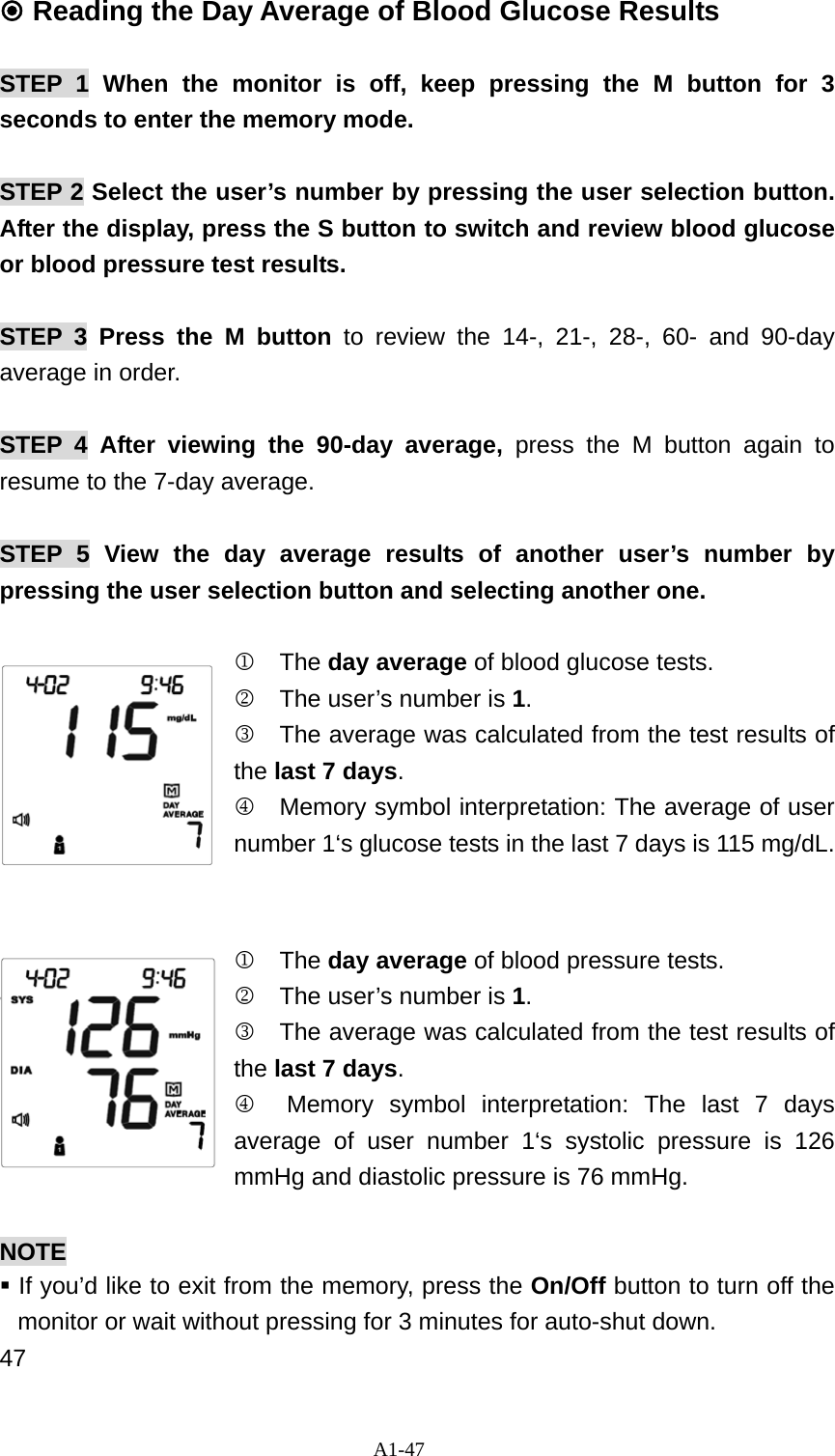 A1-47  Reading the Day Average of Blood Glucose Results  STEP 1 When the monitor is off, keep pressing the M button for 3 seconds to enter the memory mode.   STEP 2 Select the user&rsquo;s number by pressing the user selection button. After the display, press the S button to switch and review blood glucose or blood pressure test results.    STEP 3 Press the M button to review the 14-, 21-, 28-, 60- and 90-day average in order.    STEP 4 After viewing the 90-day average, press the M button again to resume to the 7-day average.  STEP 5 View the day average results of another user&rsquo;s number by pressing the user selection button and selecting another one.  1  The day average of blood glucose tests.   2    The user&rsquo;s number is 1. 3  The average was calculated from the test results of the last 7 days. 4   Memory symbol interpretation: The average of user number 1&lsquo;s glucose tests in the last 7 days is 115 mg/dL.   1  The day average of blood pressure tests.   2    The user&rsquo;s number is 1. 3  The average was calculated from the test results of the last 7 days. 4  Memory symbol interpretation: The last 7 days average of user number 1&lsquo;s systolic pressure is 126 mmHg and diastolic pressure is 76 mmHg.    NOTE  If you&rsquo;d like to exit from the memory, press the On/Off button to turn off the monitor or wait without pressing for 3 minutes for auto-shut down. 47 
