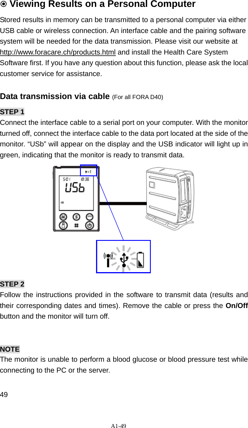 A1-49  Viewing Results on a Personal Computer Stored results in memory can be transmitted to a personal computer via either USB cable or wireless connection. An interface cable and the pairing software system will be needed for the data transmission. Please visit our website at http://www.foracare.ch/products.html and install the Health Care System Software first. If you have any question about this function, please ask the local customer service for assistance.  Data transmission via cable (For all FORA D40) STEP 1 Connect the interface cable to a serial port on your computer. With the monitor turned off, connect the interface cable to the data port located at the side of the monitor. &ldquo;USb&rdquo; will appear on the display and the USB indicator will light up in green, indicating that the monitor is ready to transmit data.   STEP 2 Follow the instructions provided in the software to transmit data (results and their corresponding dates and times). Remove the cable or press the On/Off button and the monitor will turn off.     NOTE The monitor is unable to perform a blood glucose or blood pressure test while connecting to the PC or the server.  49 
