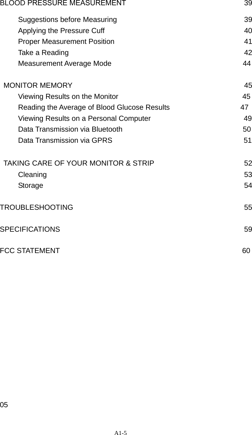 A1-5 BLOOD PRESSURE MEASUREMENT                            39      Suggestions before Measuring                          39      Applying the Pressure Cuff                           40      Proper Measurement Position                           41      Take a Reading                            42      Measurement Average Mode                                    44  MONITOR MEMORY                               45      Viewing Results on the Monitor                                  45 Reading the Average of Blood Glucose Results                  47 Viewing Results on a Personal Computer                          49 Data Transmission via Bluetooth                                 50      Data Transmission via GPRS                                    51  TAKING CARE OF YOUR MONITOR &amp; STRIP                     52      Cleaning                           53      Storage                           54  TROUBLESHOOTING                            55  SPECIFICATIONS                            59  FCC STATEMENT                                                  60              05 