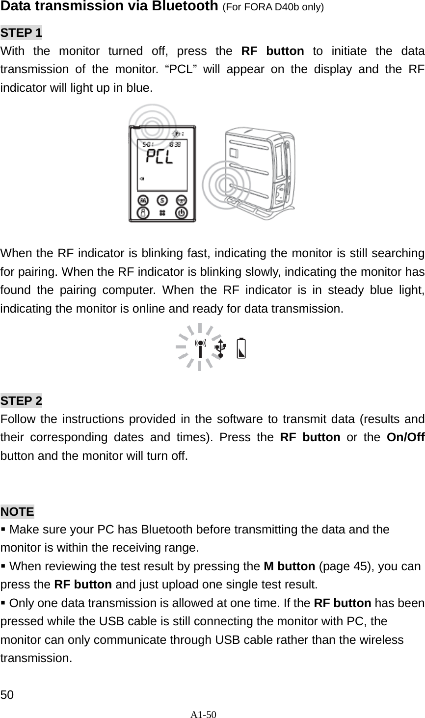 A1-50  Data transmission via Bluetooth (For FORA D40b only) STEP 1 With the monitor turned off, press the RF button to initiate the data transmission of the monitor. &ldquo;PCL&rdquo; will appear on the display and the RF indicator will light up in blue.     When the RF indicator is blinking fast, indicating the monitor is still searching for pairing. When the RF indicator is blinking slowly, indicating the monitor has found the pairing computer. When the RF indicator is in steady blue light, indicating the monitor is online and ready for data transmission.                                STEP 2 Follow the instructions provided in the software to transmit data (results and their corresponding dates and times). Press the RF button or the On/Off button and the monitor will turn off.   NOTE  Make sure your PC has Bluetooth before transmitting the data and the monitor is within the receiving range.  When reviewing the test result by pressing the M button (page 45), you can press the RF button and just upload one single test result.  Only one data transmission is allowed at one time. If the RF button has been pressed while the USB cable is still connecting the monitor with PC, the monitor can only communicate through USB cable rather than the wireless transmission.  50 