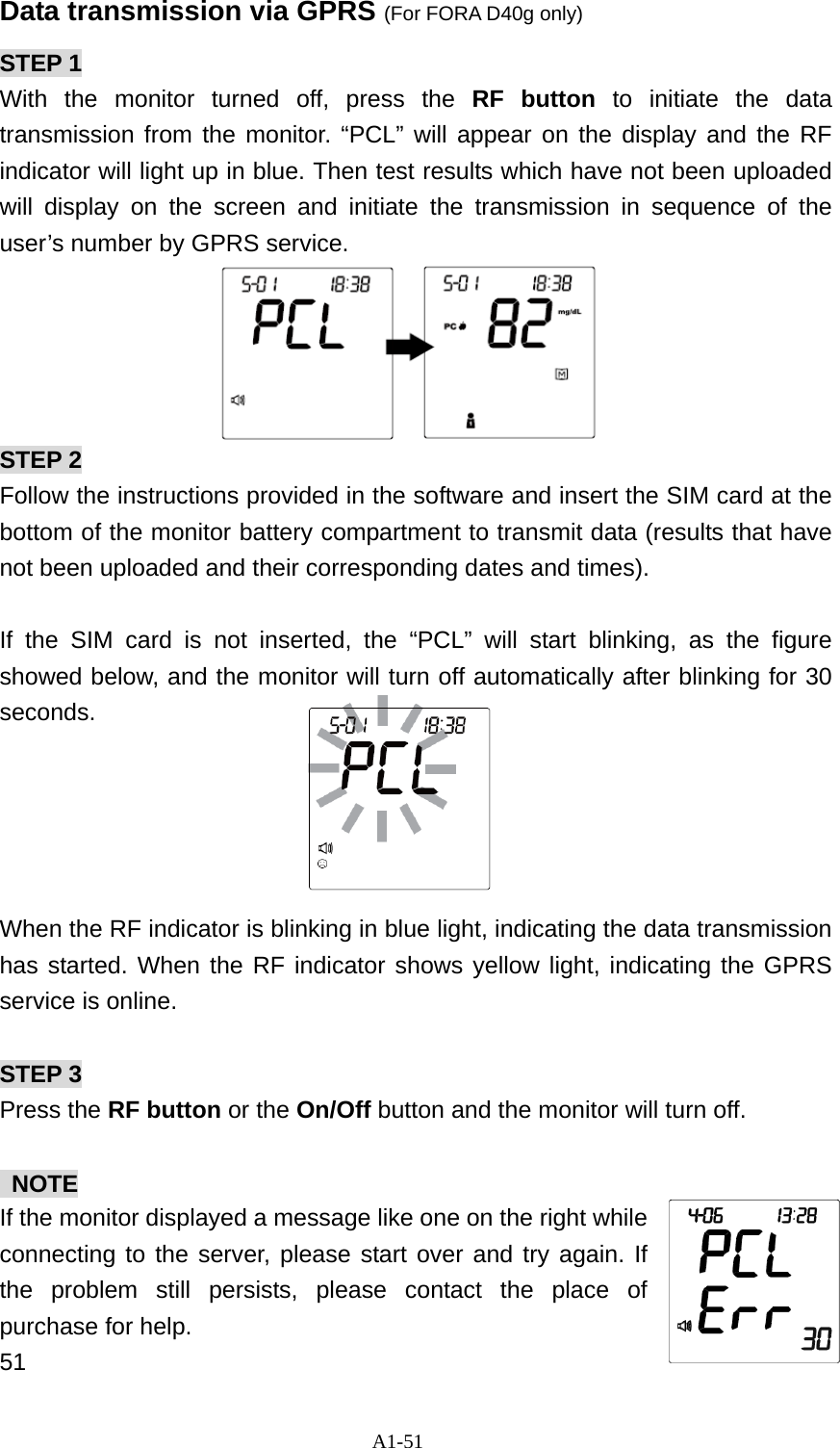 A1-51 Data transmission via GPRS (For FORA D40g only) STEP 1 With the monitor turned off, press the RF button to initiate the data transmission from the monitor. &ldquo;PCL&rdquo; will appear on the display and the RF indicator will light up in blue. Then test results which have not been uploaded will display on the screen and initiate the transmission in sequence of the user&rsquo;s number by GPRS service.      STEP 2 Follow the instructions provided in the software and insert the SIM card at the bottom of the monitor battery compartment to transmit data (results that have not been uploaded and their corresponding dates and times).  If the SIM card is not inserted, the &ldquo;PCL&rdquo; will start blinking, as the figure showed below, and the monitor will turn off automatically after blinking for 30 seconds.      When the RF indicator is blinking in blue light, indicating the data transmission has started. When the RF indicator shows yellow light, indicating the GPRS service is online.  STEP 3 Press the RF button or the On/Off button and the monitor will turn off.   NOTE If the monitor displayed a message like one on the right while connecting to the server, please start over and try again. If the problem still persists, please contact the place of purchase for help.   51 