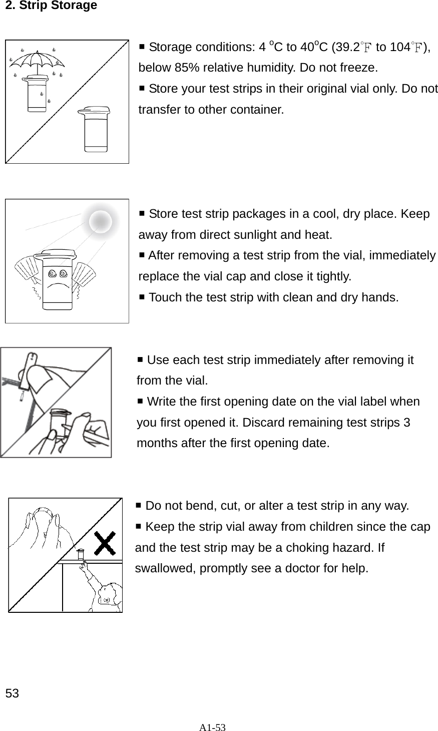 A1-53  2. Strip Storage   Storage conditions: 4 oC to 40oC (39.2℉ to 104℉), below 85% relative humidity. Do not freeze.  Store your test strips in their original vial only. Do not transfer to other container.      Store test strip packages in a cool, dry place. Keep away from direct sunlight and heat.  After removing a test strip from the vial, immediately replace the vial cap and close it tightly.    Touch the test strip with clean and dry hands.    Use each test strip immediately after removing it from the vial.  Write the first opening date on the vial label when you first opened it. Discard remaining test strips 3 months after the first opening date.    Do not bend, cut, or alter a test strip in any way.    Keep the strip vial away from children since the cap and the test strip may be a choking hazard. If swallowed, promptly see a doctor for help.      53 