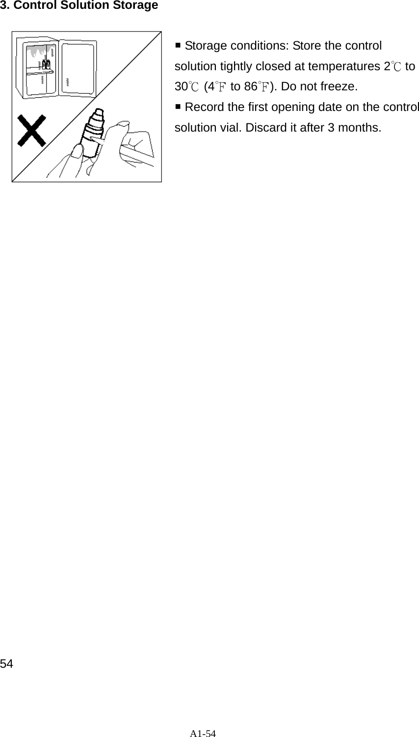 A1-54 3. Control Solution Storage   Storage conditions: Store the control solution tightly closed at temperatures 2℃ to 30℃ (4℉ to 86℉). Do not freeze.    Record the first opening date on the control solution vial. Discard it after 3 months.                               54 