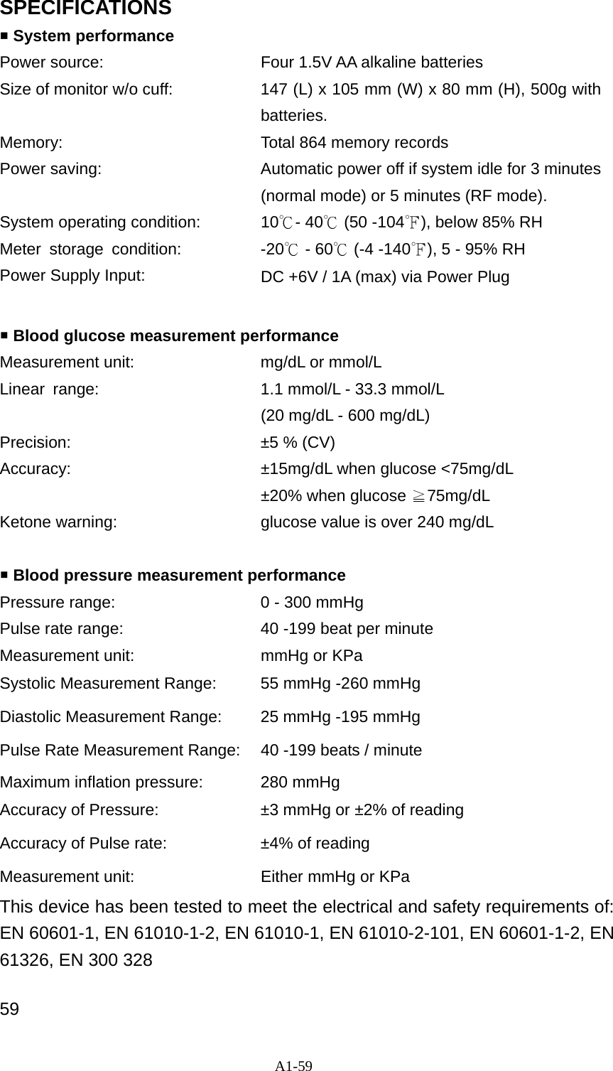 A1-59 SPECIFICATIONS  System performance Power source:  Four 1.5V AA alkaline batteries Size of monitor w/o cuff:  147 (L) x 105 mm (W) x 80 mm (H), 500g with batteries. Memory:  Total 864 memory records Power saving:  Automatic power off if system idle for 3 minutes (normal mode) or 5 minutes (RF mode). System operating condition:  10℃- 40℃ (50 -104℉), below 85% RH Meter storage condition:  -20℃ - 60℃ (-4 -140℉), 5 - 95% RH Power Supply Input:  DC +6V / 1A (max) via Power Plug   Blood glucose measurement performance Measurement unit:  mg/dL or mmol/L Linear  range:  1.1 mmol/L - 33.3 mmol/L     (20 mg/dL - 600 mg/dL) Precision:  &plusmn;5 % (CV) Accuracy:  &plusmn;15mg/dL when glucose <75mg/dL  &plusmn;20% when glucose 75mg/dL≧ Ketone warning:  glucose value is over 240 mg/dL    Blood pressure measurement performance Pressure range:  0 - 300 mmHg Pulse rate range:  40 -199 beat per minute Measurement unit:  mmHg or KPa Systolic Measurement Range:  55 mmHg -260 mmHg Diastolic Measurement Range:  25 mmHg -195 mmHg Pulse Rate Measurement Range: 40 -199 beats / minute Maximum inflation pressure:  280 mmHg Accuracy of Pressure:    &plusmn;3 mmHg or &plusmn;2% of reading Accuracy of Pulse rate:  &plusmn;4% of reading Measurement unit:    Either mmHg or KPa This device has been tested to meet the electrical and safety requirements of:   EN 60601-1, EN 61010-1-2, EN 61010-1, EN 61010-2-101, EN 60601-1-2, EN 61326, EN 300 328 59 