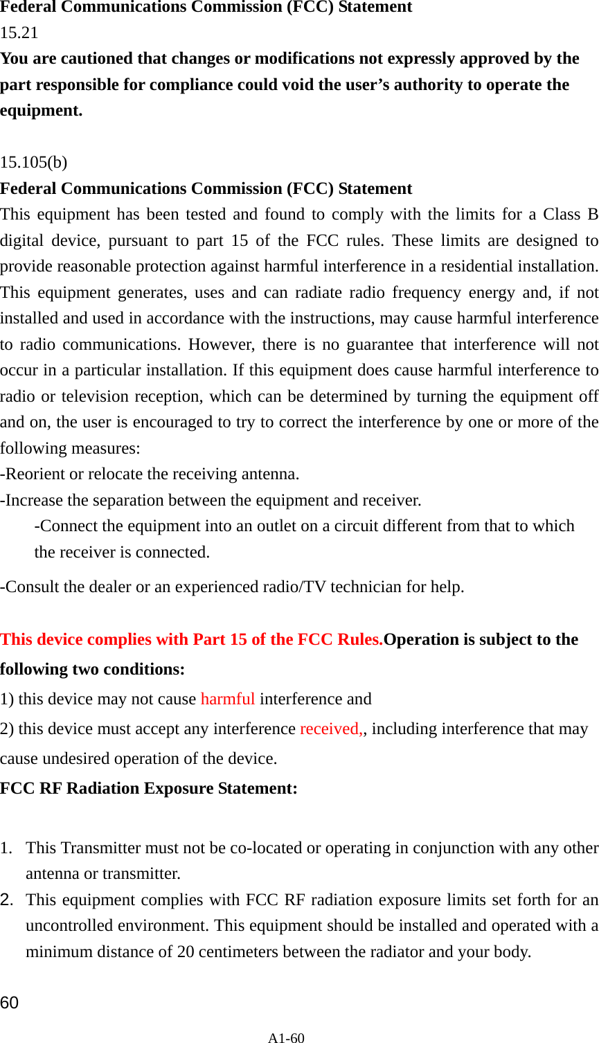 A1-60 Federal Communications Commission (FCC) Statement 15.21 You are cautioned that changes or modifications not expressly approved by the part responsible for compliance could void the user&rsquo;s authority to operate the equipment.  15.105(b) Federal Communications Commission (FCC) Statement This equipment has been tested and found to comply with the limits for a Class B digital device, pursuant to part 15 of the FCC rules. These limits are designed to provide reasonable protection against harmful interference in a residential installation. This equipment generates, uses and can radiate radio frequency energy and, if not installed and used in accordance with the instructions, may cause harmful interference to radio communications. However, there is no guarantee that interference will not occur in a particular installation. If this equipment does cause harmful interference to radio or television reception, which can be determined by turning the equipment off and on, the user is encouraged to try to correct the interference by one or more of the following measures: -Reorient or relocate the receiving antenna. -Increase the separation between the equipment and receiver. -Connect the equipment into an outlet on a circuit different from that to which the receiver is connected. -Consult the dealer or an experienced radio/TV technician for help.  This device complies with Part 15 of the FCC Rules.Operation is subject to the following two conditions: 1) this device may not cause harmful interference and 2) this device must accept any interference received,, including interference that may cause undesired operation of the device. FCC RF Radiation Exposure Statement:  1. This Transmitter must not be co-located or operating in conjunction with any other antenna or transmitter. 2.  This equipment complies with FCC RF radiation exposure limits set forth for an uncontrolled environment. This equipment should be installed and operated with a minimum distance of 20 centimeters between the radiator and your body.  60 