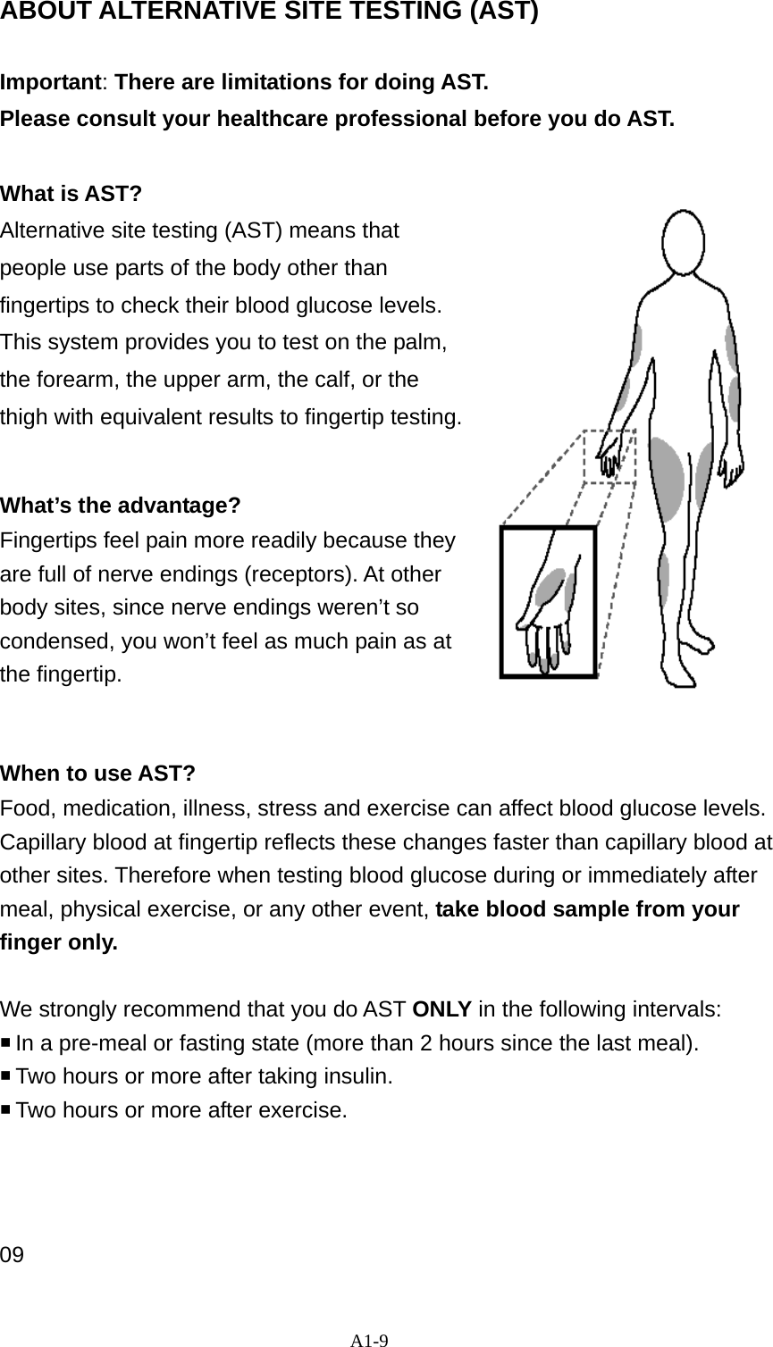 A1-9 ABOUT ALTERNATIVE SITE TESTING (AST)  Important: There are limitations for doing AST.   Please consult your healthcare professional before you do AST.  What is AST? Alternative site testing (AST) means that people use parts of the body other than fingertips to check their blood glucose levels. This system provides you to test on the palm, the forearm, the upper arm, the calf, or the thigh with equivalent results to fingertip testing.     What&rsquo;s the advantage? Fingertips feel pain more readily because they are full of nerve endings (receptors). At other body sites, since nerve endings weren&rsquo;t so condensed, you won&rsquo;t feel as much pain as at the fingertip.     When to use AST? Food, medication, illness, stress and exercise can affect blood glucose levels. Capillary blood at fingertip reflects these changes faster than capillary blood at other sites. Therefore when testing blood glucose during or immediately after meal, physical exercise, or any other event, take blood sample from your finger only.   We strongly recommend that you do AST ONLY in the following intervals:  In a pre-meal or fasting state (more than 2 hours since the last meal).    Two hours or more after taking insulin.    Two hours or more after exercise.     09 