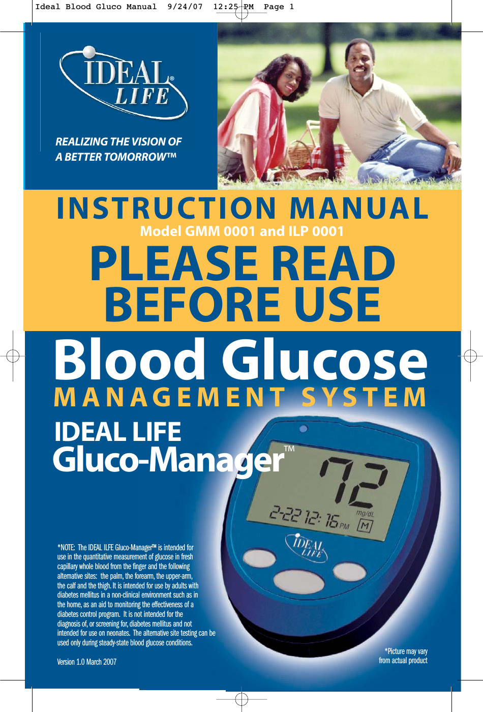 INSTRUCTION MANUALModel GMM 0001 and ILP 0001PLEASE READBEFORE USEREALIZING THE VISION OFA BETTER TOMORROW&trade;*NOTE:  The IDEAL ILFE Gluco-Manager&trade; is intended foruse in the quantitative measurement of glucose in freshcapillary whole blood from the finger and the followingalternative sites:  the palm, the forearm, the upper-arm,the calf and the thigh. It is intended for use by adults withdiabetes mellitus in a non-clinical environment such as inthe home, as an aid to monitoring the effectiveness of adiabetes control program. It is not intended for thediagnosis of, or screening for, diabetes mellitus and notintended for use on neonates. The alternative site testing can beused only during steady-state blood glucose conditions.Version 1.0 March 2007   MANAGEMENT SYSTEMBlood GlucoseIDEAL LIFEGluco-Manager&trade;&reg;*Picture may vary from actual productIdeal Blood Gluco Manual  9/24/07  12:25 PM  Page 1