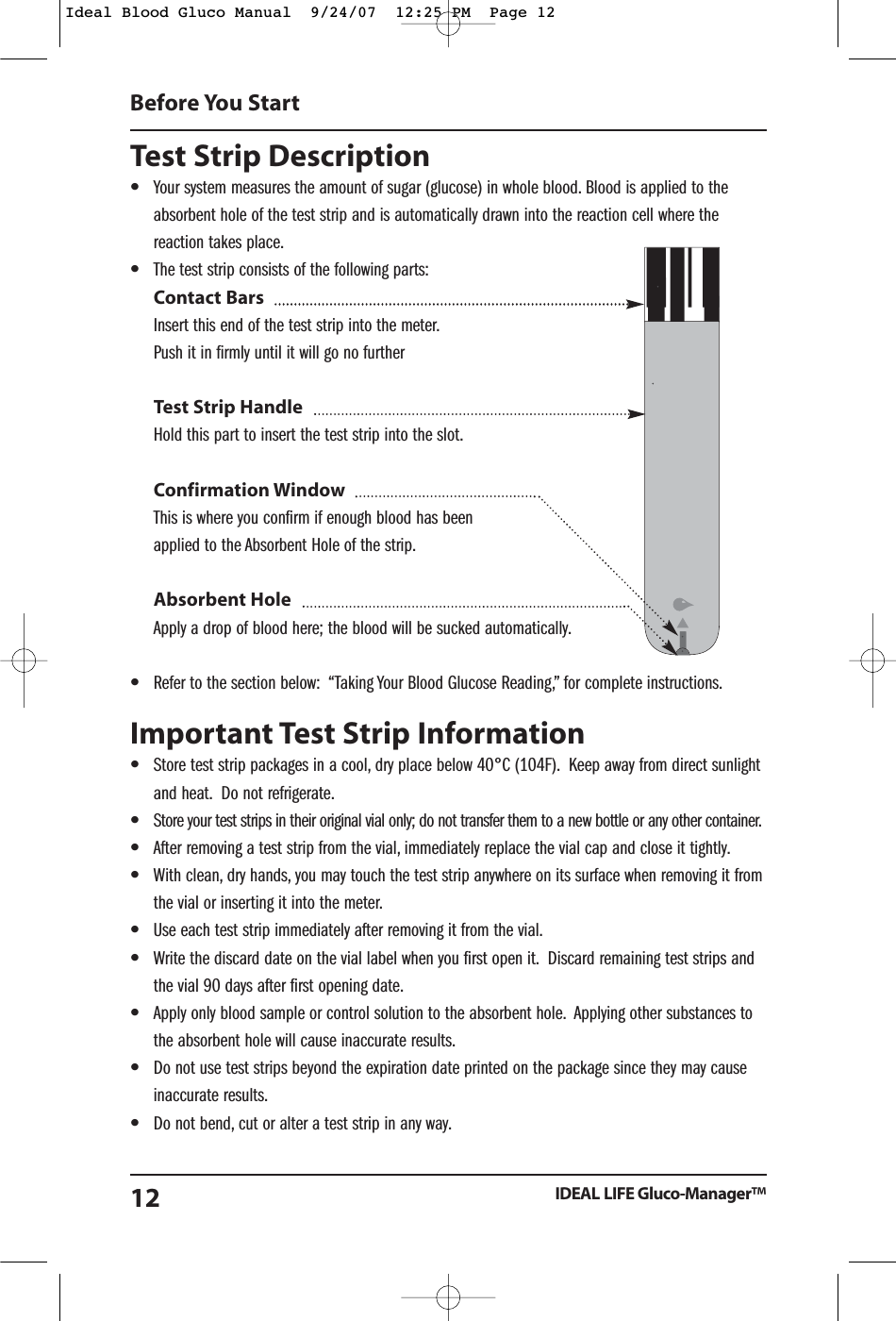 Test Strip Description&bull;Your system measures the amount of sugar (glucose) in whole blood. Blood is applied to theabsorbent hole of the test strip and is automatically drawn into the reaction cell where thereaction takes place.&bull;The test strip consists of the following parts:Contact BarsInsert this end of the test strip into the meter.Push it in firmly until it will go no furtherTest Strip HandleHold this part to insert the test strip into the slot.Confirmation WindowThis is where you confirm if enough blood has been applied to the Absorbent Hole of the strip.Absorbent HoleApply a drop of blood here; the blood will be sucked automatically.&bull;Refer to the section below:  &ldquo;Taking Your Blood Glucose Reading,&rdquo; for complete instructions.Important Test Strip Information &bull;Store test strip packages in a cool, dry place below 40&deg;C (104F). Keep away from direct sunlightand heat. Do not refrigerate.&bull;Store your test strips in their original vial only; do not transfer them to a new bottle or any other container.&bull;After removing a test strip from the vial, immediately replace the vial cap and close it tightly.&bull;With clean, dry hands, you may touch the test strip anywhere on its surface when removing it fromthe vial or inserting it into the meter.&bull;Use each test strip immediately after removing it from the vial.&bull;Write the discard date on the vial label when you first open it. Discard remaining test strips andthe vial 90 days after first opening date.&bull;Apply only blood sample or control solution to the absorbent hole. Applying other substances tothe absorbent hole will cause inaccurate results.&bull;Do not use test strips beyond the expiration date printed on the package since they may causeinaccurate results.&bull;Do not bend, cut or alter a test strip in any way.Before You StartIDEAL LIFE Gluco-Manager&trade;12Ideal Blood Gluco Manual  9/24/07  12:25 PM  Page 12