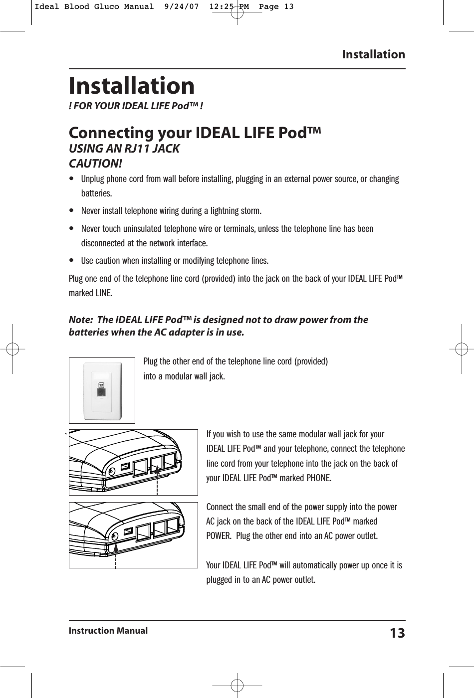 Installation ! FOR YOUR IDEAL LIFE Pod&trade; ! Connecting your IDEAL LIFE Pod&trade;USING AN RJ11 JACKCAUTION!  &bull;Unplug phone cord from wall before installing, plugging in an external power source, or changingbatteries.&bull;Never install telephone wiring during a lightning storm.&bull;Never touch uninsulated telephone wire or terminals, unless the telephone line has beendisconnected at the network interface.&bull;Use caution when installing or modifying telephone lines.Plug one end of the telephone line cord (provided) into the jack on the back of your IDEAL LIFE Pod&trade;marked LINE.Note: The IDEAL LIFE Pod&trade; is designed not to draw power from thebatteries when the AC adapter is in use.Plug the other end of the telephone line cord (provided) into a modular wall jack.If you wish to use the same modular wall jack for yourIDEAL LIFE Pod&trade; and your telephone, connect the telephoneline cord from your telephone into the jack on the back ofyour IDEAL LIFE Pod&trade; marked PHONE.Connect the small end of the power supply into the powerAC jack on the back of the IDEAL LIFE Pod&trade; markedPOWER. Plug the other end into an AC power outlet.Your IDEAL LIFE Pod&trade; will automatically power up once it isplugged in to an AC power outlet.InstallationInstruction Manual 13Ideal Blood Gluco Manual  9/24/07  12:25 PM  Page 13