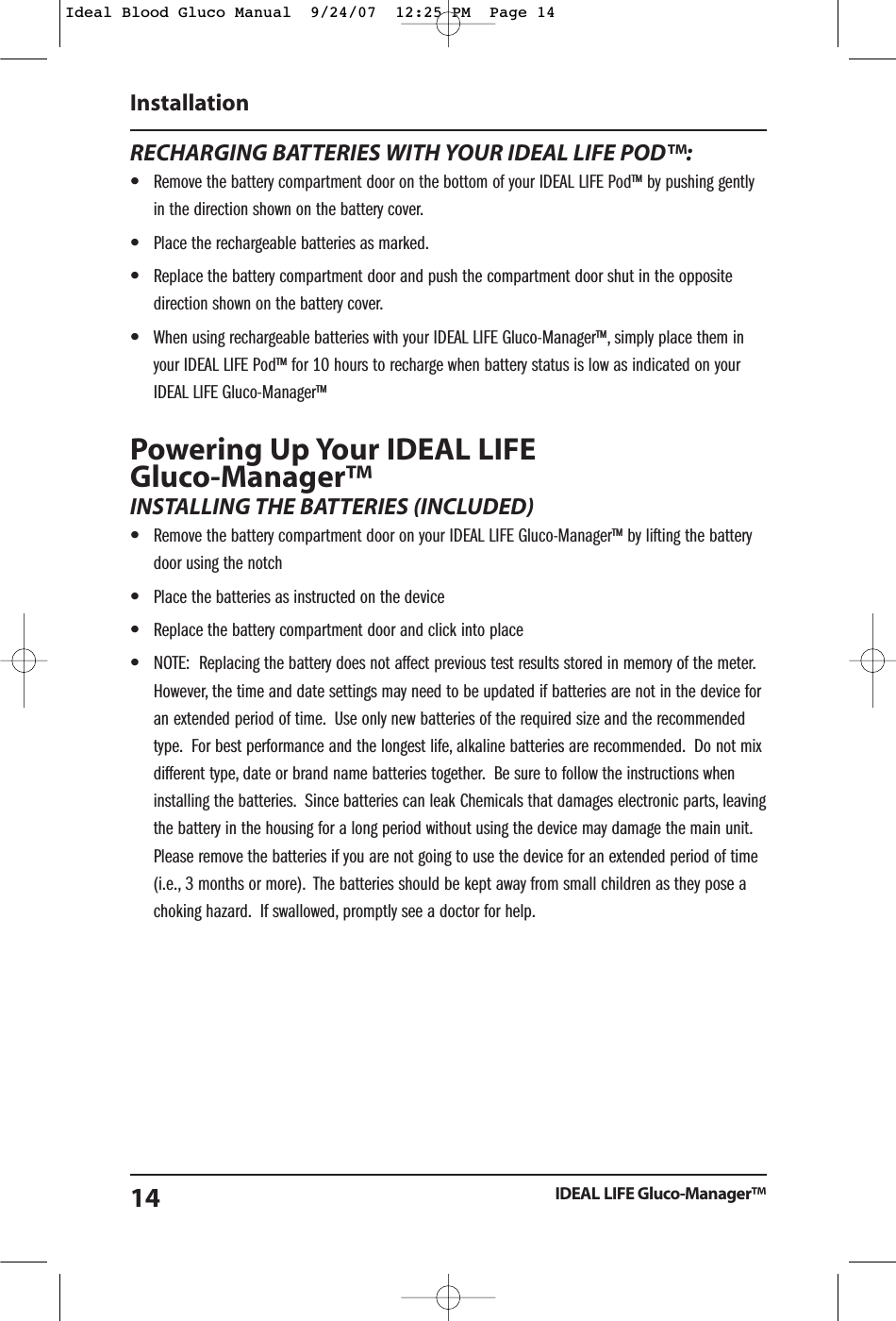 RECHARGING BATTERIES WITH YOUR IDEAL LIFE POD&trade;:&bull;Remove the battery compartment door on the bottom of your IDEAL LIFE Pod&trade; by pushing gentlyin the direction shown on the battery cover.&bull;Place the rechargeable batteries as marked.&bull;Replace the battery compartment door and push the compartment door shut in the oppositedirection shown on the battery cover.&bull;When using rechargeable batteries with your IDEAL LIFE Gluco-Manager&trade;, simply place them inyour IDEAL LIFE Pod&trade; for 10 hours to recharge when battery status is low as indicated on yourIDEAL LIFE Gluco-Manager&trade;Powering Up Your IDEAL LIFE Gluco-Manager&trade;INSTALLING THE BATTERIES (INCLUDED)&bull;Remove the battery compartment door on your IDEAL LIFE Gluco-Manager&trade; by lifting the batterydoor using the notch&bull;Place the batteries as instructed on the device&bull;Replace the battery compartment door and click into place&bull;NOTE:  Replacing the battery does not affect previous test results stored in memory of the meter.However, the time and date settings may need to be updated if batteries are not in the device foran extended period of time. Use only new batteries of the required size and the recommendedtype. For best performance and the longest life, alkaline batteries are recommended. Do not mixdifferent type, date or brand name batteries together. Be sure to follow the instructions wheninstalling the batteries. Since batteries can leak Chemicals that damages electronic parts, leavingthe battery in the housing for a long period without using the device may damage the main unit.Please remove the batteries if you are not going to use the device for an extended period of time(i.e., 3 months or more). The batteries should be kept away from small children as they pose achoking hazard. If swallowed, promptly see a doctor for help.InstallationIDEAL LIFE Gluco-Manager&trade;14Ideal Blood Gluco Manual  9/24/07  12:25 PM  Page 14