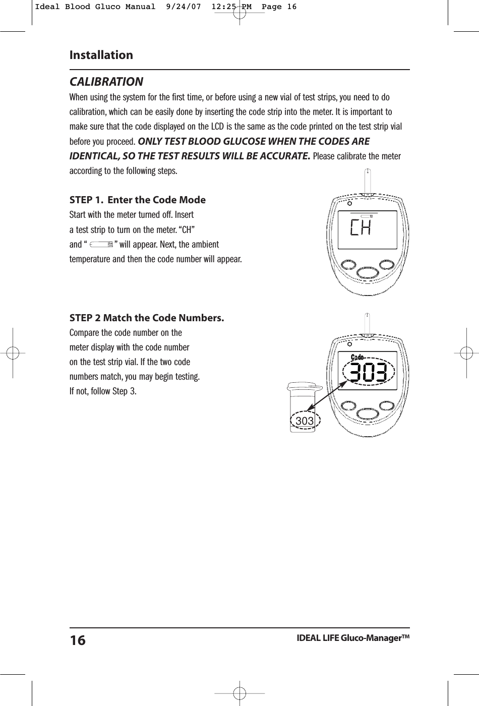 303CALIBRATIONWhen using the system for the first time, or before using a new vial of test strips, you need to docalibration, which can be easily done by inserting the code strip into the meter. It is important tomake sure that the code displayed on the LCD is the same as the code printed on the test strip vialbefore you proceed. ONLY TEST BLOOD GLUCOSE WHEN THE CODES AREIDENTICAL, SO THE TEST RESULTS WILL BE ACCURATE. Please calibrate the meteraccording to the following steps.STEP 1. Enter the Code ModeStart with the meter turned off. Insert a test strip to turn on the meter. &ldquo;CH&rdquo;and &ldquo;           &rdquo; will appear. Next, the ambient temperature and then the code number will appear.STEP 2 Match the Code Numbers.Compare the code number on the meter display with the code number on the test strip vial. If the two code numbers match, you may begin testing.If not, follow Step 3.InstallationIDEAL LIFE Gluco-Manager&trade;16Ideal Blood Gluco Manual  9/24/07  12:25 PM  Page 16