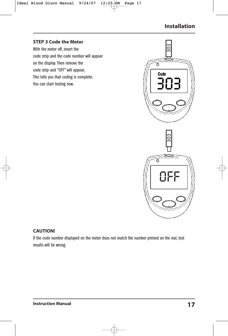 STEP 3 Code the Meter With the meter off, insert the code strip and the code number will appearon the display. Then remove the code strip and &ldquo;OFF&rdquo; will appear.This tells you that coding is complete.You can start testing now.CAUTION!  If the code number displayed on the meter does not match the number printed on the vial, testresults will be wrong.InstallationInstruction Manual 17303303Ideal Blood Gluco Manual  9/24/07  12:25 PM  Page 17