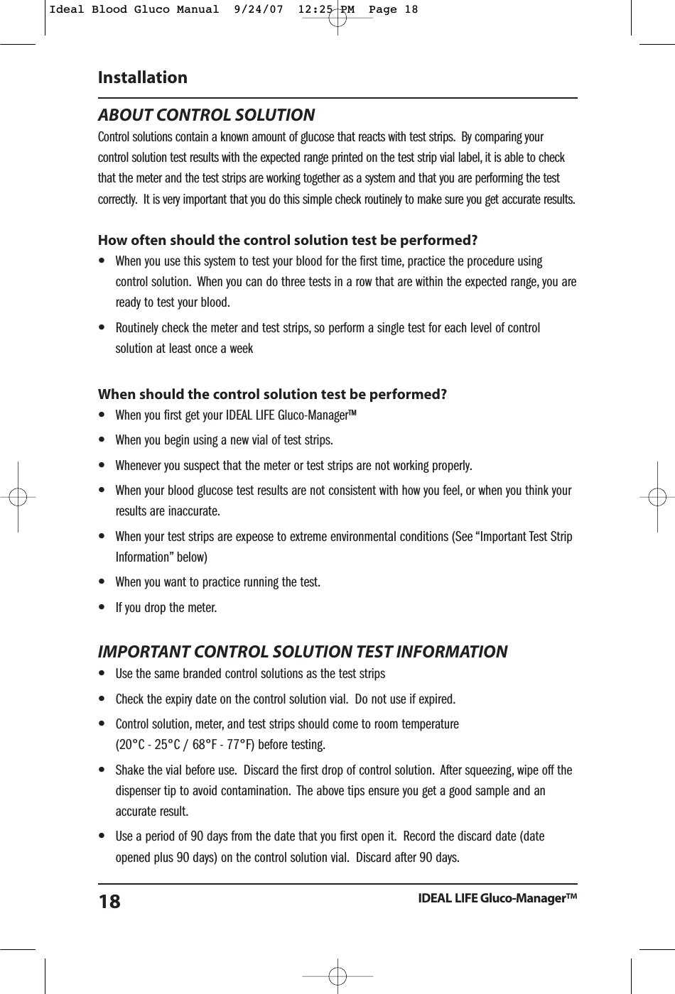 ABOUT CONTROL SOLUTIONControl solutions contain a known amount of glucose that reacts with test strips. By comparing yourcontrol solution test results with the expected range printed on the test strip vial label, it is able to checkthat the meter and the test strips are working together as a system and that you are performing the testcorrectly. It is very important that you do this simple check routinely to make sure you get accurate results.How often should the control solution test be performed?&bull;When you use this system to test your blood for the first time, practice the procedure usingcontrol solution. When you can do three tests in a row that are within the expected range, you areready to test your blood.&bull;Routinely check the meter and test strips, so perform a single test for each level of controlsolution at least once a weekWhen should the control solution test be performed?&bull;When you first get your IDEAL LIFE Gluco-Manager&trade;&bull;When you begin using a new vial of test strips.&bull;Whenever you suspect that the meter or test strips are not working properly.&bull;When your blood glucose test results are not consistent with how you feel, or when you think yourresults are inaccurate.&bull;When your test strips are expeose to extreme environmental conditions (See &ldquo;Important Test StripInformation&rdquo; below)&bull;When you want to practice running the test.&bull;If you drop the meter.IMPORTANT CONTROL SOLUTION TEST INFORMATION&bull;Use the same branded control solutions as the test strips&bull;Check the expiry date on the control solution vial. Do not use if expired.&bull;Control solution, meter, and test strips should come to room temperature (20&deg;C - 25&deg;C / 68&deg;F - 77&deg;F) before testing.&bull;Shake the vial before use. Discard the first drop of control solution. After squeezing, wipe off thedispenser tip to avoid contamination. The above tips ensure you get a good sample and anaccurate result.&bull;Use a period of 90 days from the date that you first open it. Record the discard date (dateopened plus 90 days) on the control solution vial. Discard after 90 days.InstallationIDEAL LIFE Gluco-Manager&trade;18Ideal Blood Gluco Manual  9/24/07  12:25 PM  Page 18