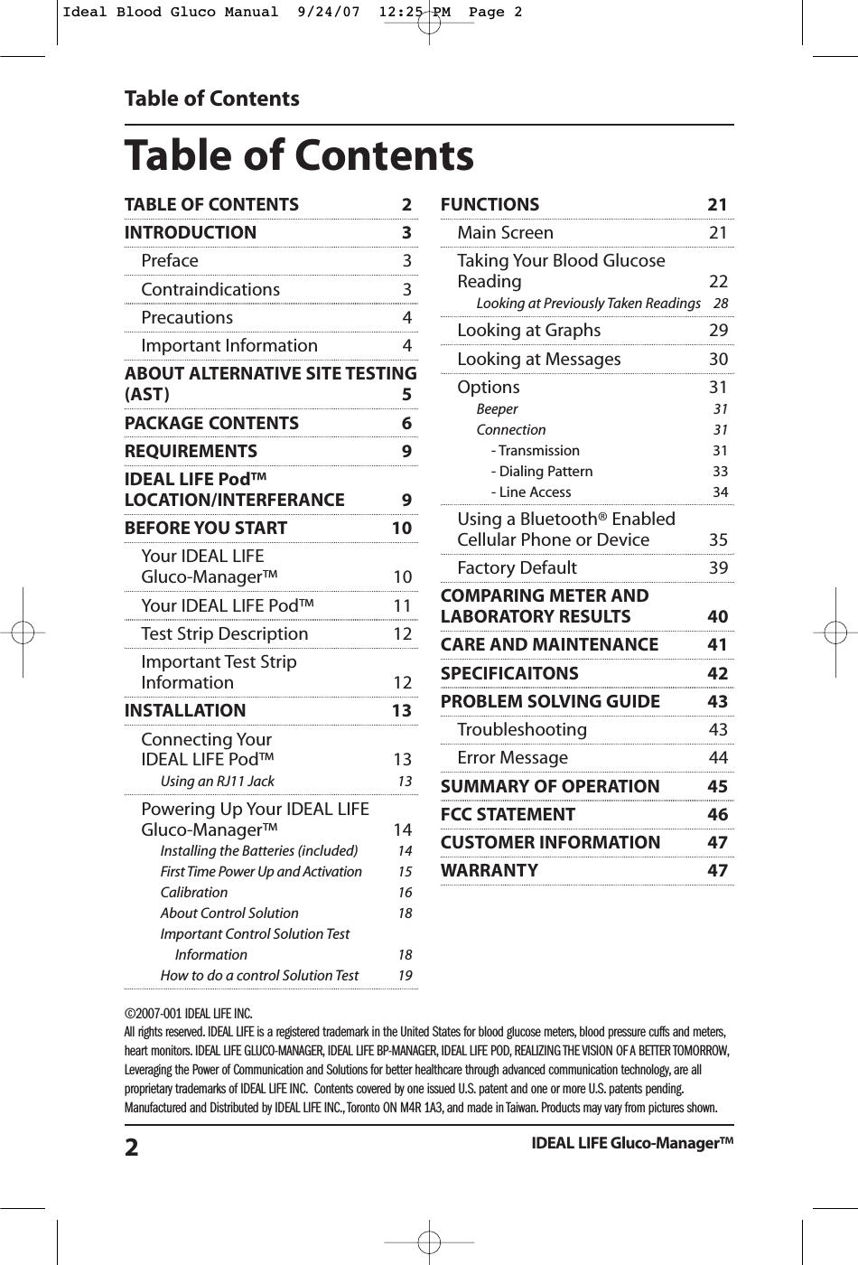 Table of ContentsIDEAL LIFE Gluco-Manager&trade;2TABLE OF CONTENTS  2INTRODUCTION 3Preface 3Contraindications 3Precautions 4Important Information 4ABOUT ALTERNATIVE SITE TESTING(AST) 5PACKAGE CONTENTS 6REQUIREMENTS 9IDEAL LIFE Pod&trade;LOCATION/INTERFERANCE 9BEFORE YOU START 10Your IDEAL LIFE Gluco-Manager&trade; 10Your IDEAL LIFE Pod&trade; 11Test Strip Description 12Important Test Strip Information 12INSTALLATION 13Connecting Your IDEAL LIFE Pod&trade; 13Using an RJ11 Jack 13Powering Up Your IDEAL LIFE Gluco-Manager&trade; 14Installing the Batteries (included) 14First Time Power Up and Activation 15Calibration 16About Control Solution 18Important Control Solution Test Information 18How to do a control Solution Test 19FUNCTIONS 21Main Screen 21Taking Your Blood Glucose Reading 22Looking at Previously Taken Readings 28Looking at Graphs 29Looking at Messages 30Options 31Beeper 31Connection 31- Transmission 31- Dialing Pattern 33- Line Access 34Using a Bluetooth&reg; Enabled Cellular Phone or Device 35Factory Default 39COMPARING METER ANDLABORATORY RESULTS 40CARE AND MAINTENANCE 41SPECIFICAITONS 42PROBLEM SOLVING GUIDE 43Troubleshooting 43 Error Message 44 SUMMARY OF OPERATION  45FCC STATEMENT 46CUSTOMER INFORMATION 47WARRANTY 47Table of Contents&copy;2007-001 IDEAL LIFE INC.All rights reserved. IDEAL LIFE is a registered trademark in the United States for blood glucose meters, blood pressure cuffs and meters,heart monitors. IDEAL LIFE GLUCO-MANAGER, IDEAL LIFE BP-MANAGER, IDEAL LIFE POD, REALIZING THE VISION OF A BETTER TOMORROW,Leveraging the Power of Communication and Solutions for better healthcare through advanced communication technology, are allproprietary trademarks of IDEAL LIFE INC. Contents covered by one issued U.S. patent and one or more U.S. patents pending.Manufactured and Distributed by IDEAL LIFE INC., Toronto ON M4R 1A3, and made in Taiwan. Products may vary from pictures shown.Ideal Blood Gluco Manual  9/24/07  12:25 PM  Page 2