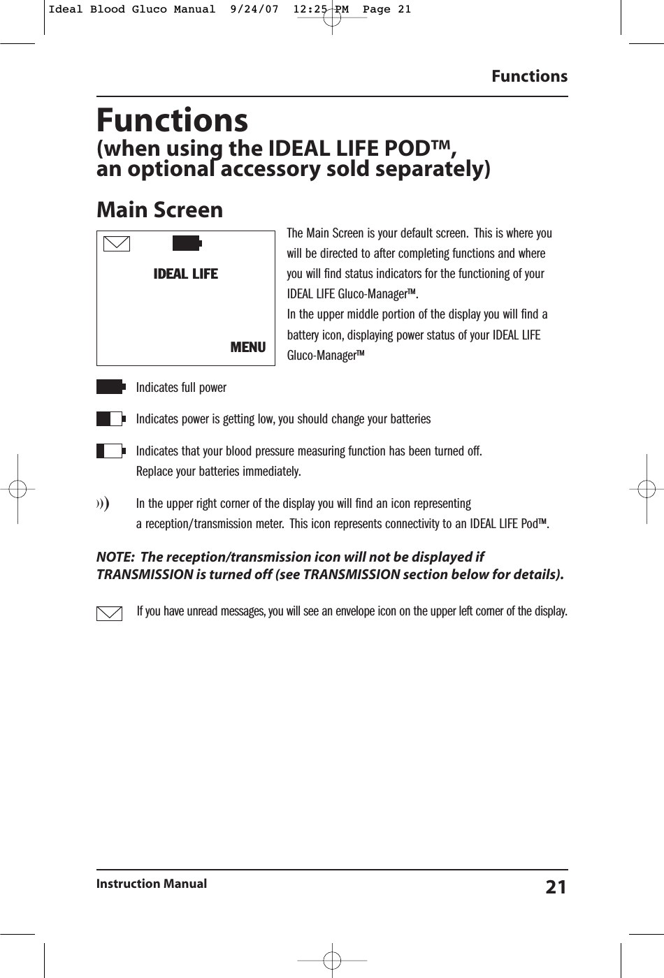 Functions(when using the IDEAL LIFE POD&trade;,an optional accessory sold separately)Main ScreenThe Main Screen is your default screen. This is where youwill be directed to after completing functions and where you will find status indicators for the functioning of your IDEAL LIFE Gluco-Manager&trade;.In the upper middle portion of the display you will find abattery icon, displaying power status of your IDEAL LIFEGluco-Manager&trade;Indicates full powerIndicates power is getting low, you should change your batteries  Indicates that your blood pressure measuring function has been turned off.Replace your batteries immediately.)))In the upper right corner of the display you will find an icon representing a reception/transmission meter. This icon represents connectivity to an IDEAL LIFE Pod&trade;.NOTE: The reception/transmission icon will not be displayed ifTRANSMISSION is turned off (see TRANSMISSION section below for details).If you have unread messages, you will see an envelope icon on the upper left corner of the display.FunctionsInstruction Manual 21IDEAL LIFE MENUIdeal Blood Gluco Manual  9/24/07  12:25 PM  Page 21