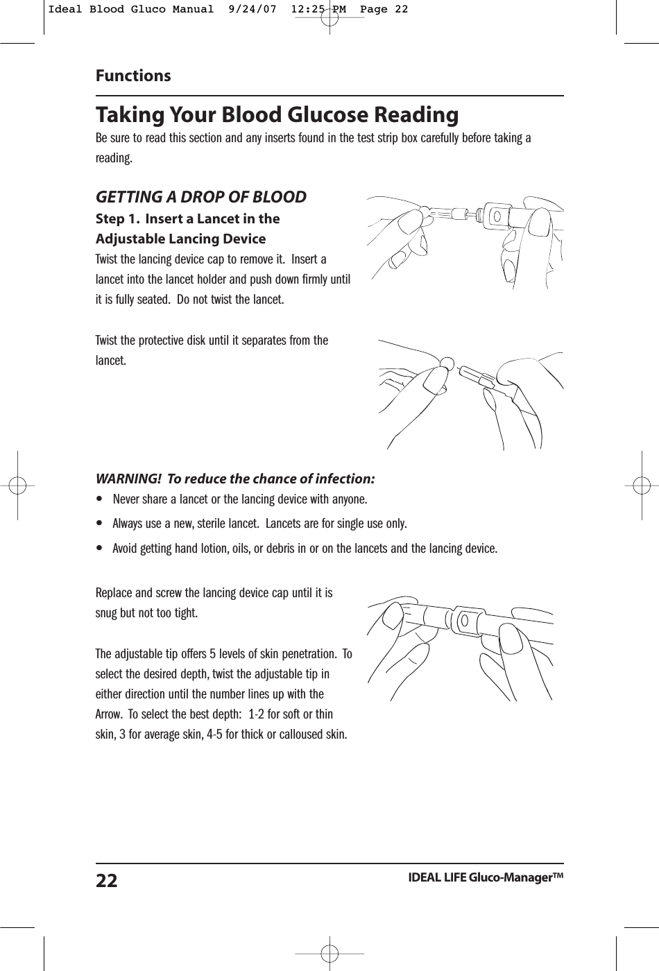 Taking Your Blood Glucose ReadingBe sure to read this section and any inserts found in the test strip box carefully before taking areading.GETTING A DROP OF BLOODStep 1. Insert a Lancet in theAdjustable Lancing DeviceTwist the lancing device cap to remove it. Insert alancet into the lancet holder and push down firmly untilit is fully seated. Do not twist the lancet.Twist the protective disk until it separates from thelancet.WARNING!  To reduce the chance of infection:&bull;Never share a lancet or the lancing device with anyone.&bull;Always use a new, sterile lancet. Lancets are for single use only.&bull;Avoid getting hand lotion, oils, or debris in or on the lancets and the lancing device.Replace and screw the lancing device cap until it issnug but not too tight.The adjustable tip offers 5 levels of skin penetration. Toselect the desired depth, twist the adjustable tip ineither direction until the number lines up with theArrow. To select the best depth:  1-2 for soft or thinskin, 3 for average skin, 4-5 for thick or calloused skin.Functions IDEAL LIFE Gluco-Manager&trade;22Ideal Blood Gluco Manual  9/24/07  12:25 PM  Page 22