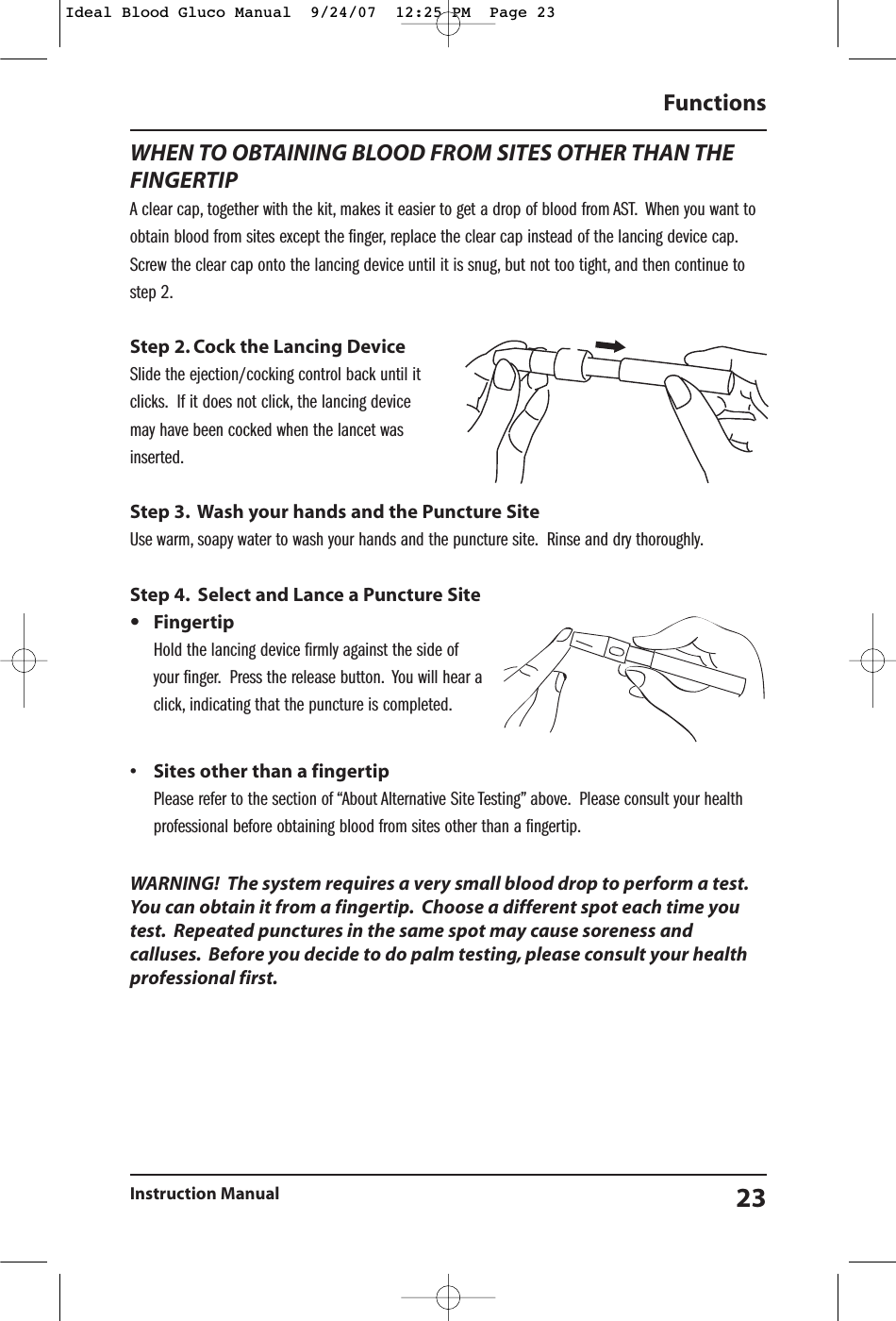 WHEN TO OBTAINING BLOOD FROM SITES OTHER THAN THEFINGERTIPA clear cap, together with the kit, makes it easier to get a drop of blood from AST. When you want toobtain blood from sites except the finger, replace the clear cap instead of the lancing device cap.Screw the clear cap onto the lancing device until it is snug, but not too tight, and then continue tostep 2.Step 2. Cock the Lancing DeviceSlide the ejection/cocking control back until itclicks. If it does not click, the lancing device may have been cocked when the lancet wasinserted.Step 3. Wash your hands and the Puncture SiteUse warm, soapy water to wash your hands and the puncture site. Rinse and dry thoroughly.Step 4. Select and Lance a Puncture Site&bull;FingertipHold the lancing device firmly against the side ofyour finger. Press the release button. You will hear aclick, indicating that the puncture is completed.&bull; Sites other than a fingertipPlease refer to the section of &ldquo;About Alternative Site Testing&rdquo; above. Please consult your healthprofessional before obtaining blood from sites other than a fingertip.WARNING!  The system requires a very small blood drop to perform a test.You can obtain it from a fingertip. Choose a different spot each time youtest. Repeated punctures in the same spot may cause soreness andcalluses. Before you decide to do palm testing, please consult your healthprofessional first.Functions Instruction Manual 23Ideal Blood Gluco Manual  9/24/07  12:25 PM  Page 23