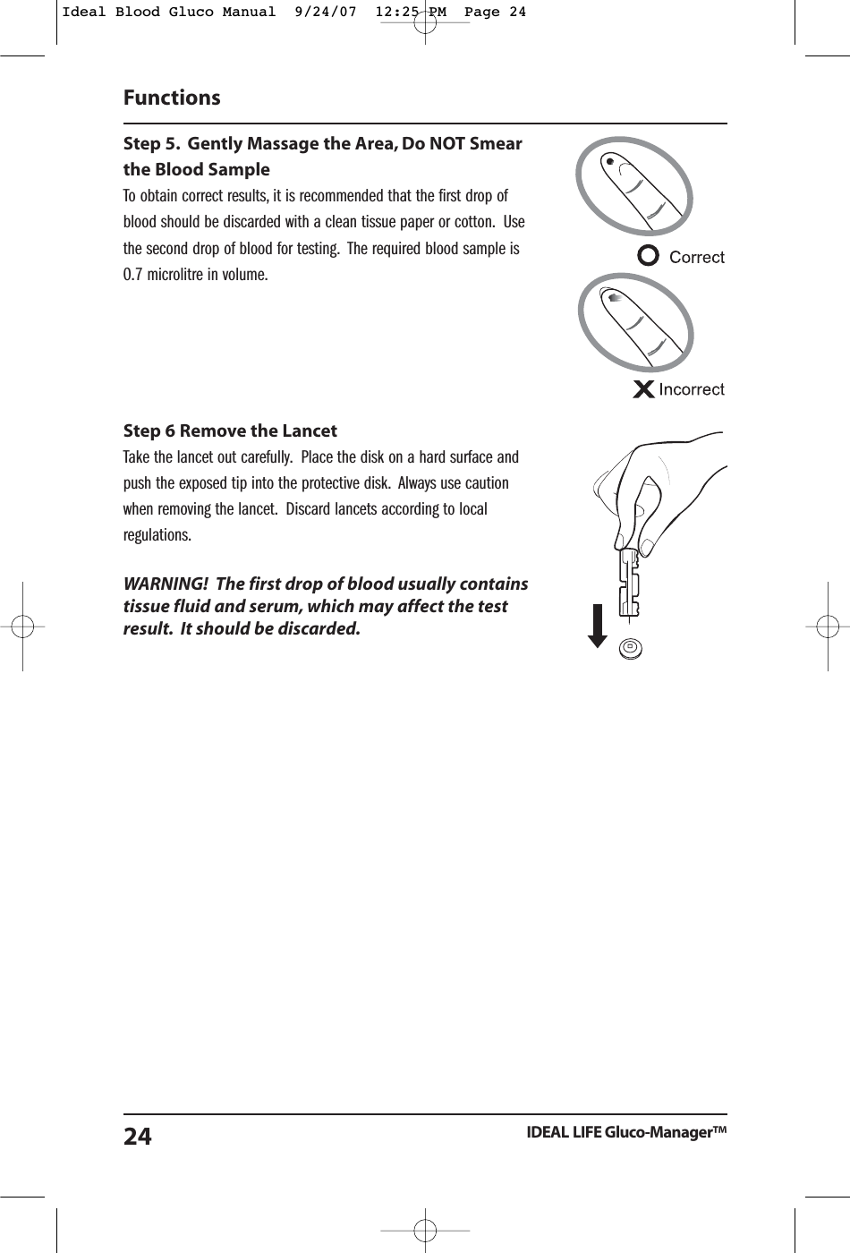 Step 5. Gently Massage the Area, Do NOT Smearthe Blood SampleTo obtain correct results, it is recommended that the first drop ofblood should be discarded with a clean tissue paper or cotton. Usethe second drop of blood for testing. The required blood sample is0.7 microlitre in volume.Step 6 Remove the LancetTake the lancet out carefully. Place the disk on a hard surface andpush the exposed tip into the protective disk. Always use cautionwhen removing the lancet. Discard lancets according to localregulations.WARNING!  The first drop of blood usually containstissue fluid and serum, which may affect the testresult. It should be discarded.Functions IDEAL LIFE Gluco-Manager&trade;24Ideal Blood Gluco Manual  9/24/07  12:25 PM  Page 24