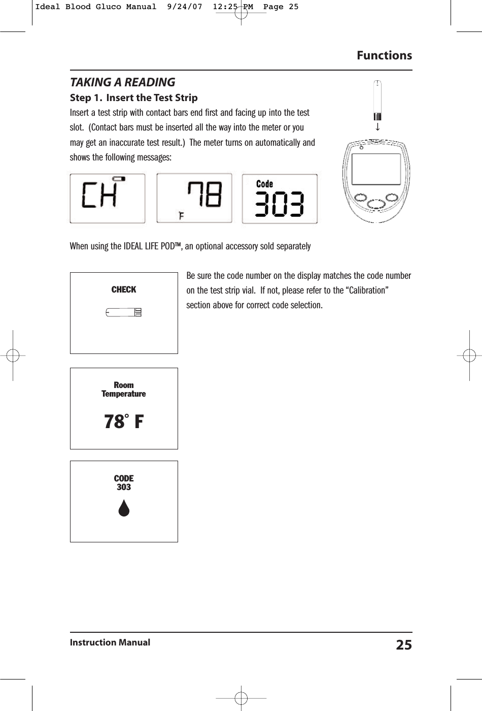 TAKING A READINGStep 1. Insert the Test StripInsert a test strip with contact bars end first and facing up into the testslot. (Contact bars must be inserted all the way into the meter or youmay get an inaccurate test result.)  The meter turns on automatically andshows the following messages:When using the IDEAL LIFE POD&trade;, an optional accessory sold separatelyBe sure the code number on the display matches the code numberon the test strip vial. If not, please refer to the &ldquo;Calibration&rdquo;section above for correct code selection.Functions Instruction Manual 25TD-4227CHECKRoomTemperature78˚ FCODE303Ideal Blood Gluco Manual  9/24/07  12:25 PM  Page 25