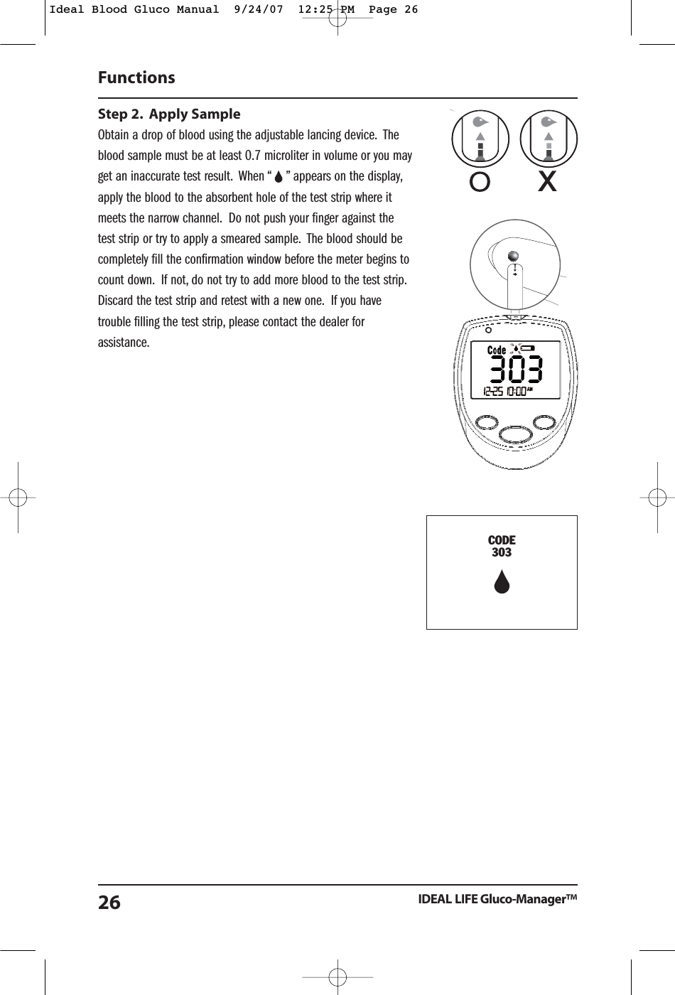 Step 2. Apply SampleObtain a drop of blood using the adjustable lancing device. Theblood sample must be at least 0.7 microliter in volume or you mayget an inaccurate test result. When &ldquo;    &rdquo; appears on the display,apply the blood to the absorbent hole of the test strip where itmeets the narrow channel. Do not push your finger against thetest strip or try to apply a smeared sample. The blood should becompletely fill the confirmation window before the meter begins tocount down. If not, do not try to add more blood to the test strip.Discard the test strip and retest with a new one. If you havetrouble filling the test strip, please contact the dealer forassistance.Functions IDEAL LIFE Gluco-Manager&trade;26CODE303Ideal Blood Gluco Manual  9/24/07  12:25 PM  Page 26