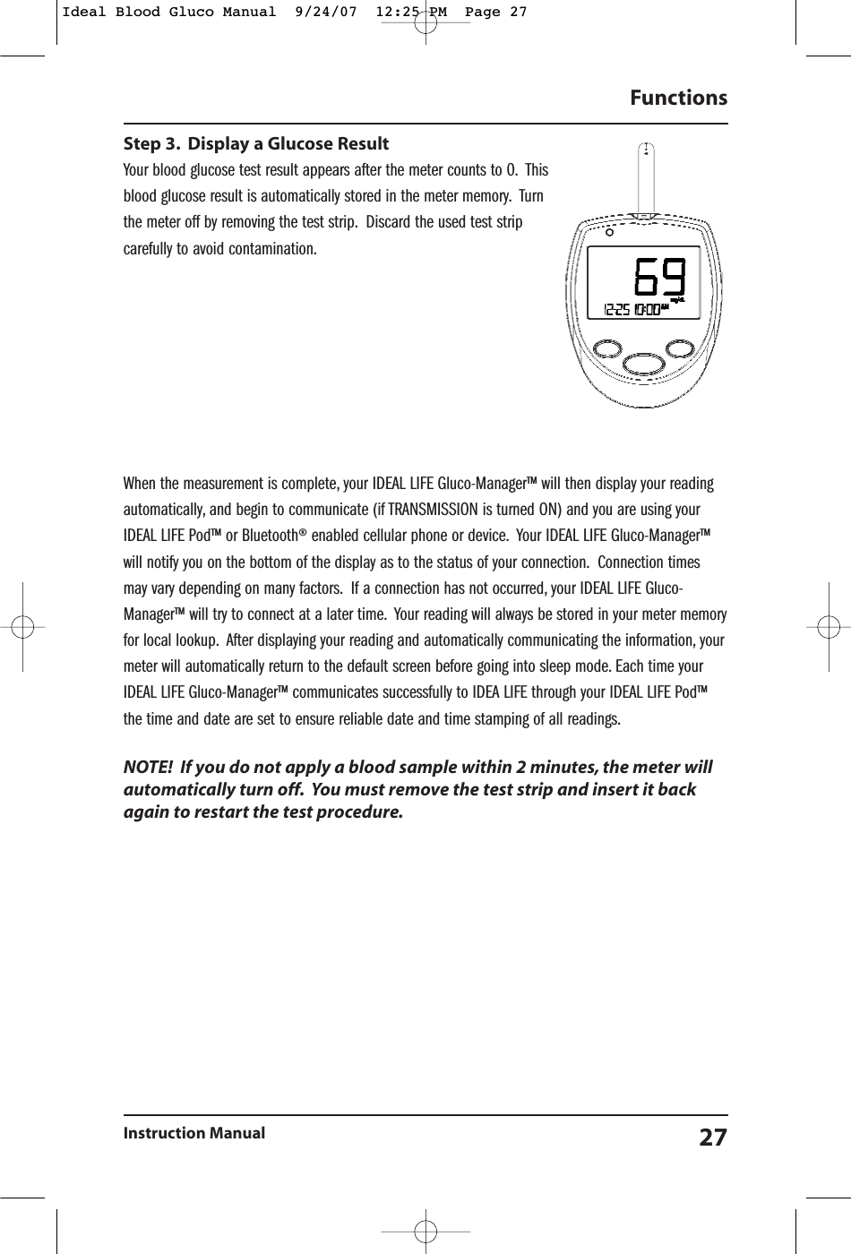 Step 3. Display a Glucose ResultYour blood glucose test result appears after the meter counts to 0. Thisblood glucose result is automatically stored in the meter memory. Turnthe meter off by removing the test strip. Discard the used test stripcarefully to avoid contamination.When the measurement is complete, your IDEAL LIFE Gluco-Manager&trade; will then display your readingautomatically, and begin to communicate (if TRANSMISSION is turned ON) and you are using yourIDEAL LIFE Pod&trade; or Bluetooth&reg; enabled cellular phone or device. Your IDEAL LIFE Gluco-Manager&trade;will notify you on the bottom of the display as to the status of your connection. Connection timesmay vary depending on many factors. If a connection has not occurred, your IDEAL LIFE Gluco-Manager&trade; will try to connect at a later time. Your reading will always be stored in your meter memoryfor local lookup. After displaying your reading and automatically communicating the information, yourmeter will automatically return to the default screen before going into sleep mode. Each time yourIDEAL LIFE Gluco-Manager&trade; communicates successfully to IDEA LIFE through your IDEAL LIFE Pod&trade;the time and date are set to ensure reliable date and time stamping of all readings.NOTE!  If you do not apply a blood sample within 2 minutes, the meter willautomatically turn off. You must remove the test strip and insert it backagain to restart the test procedure.Functions Instruction Manual 27Ideal Blood Gluco Manual  9/24/07  12:25 PM  Page 27