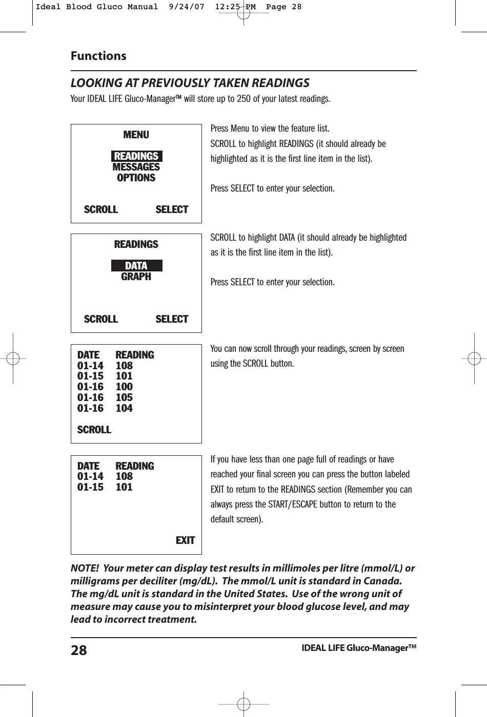 LOOKING AT PREVIOUSLY TAKEN READINGSYour IDEAL LIFE Gluco-Manager&trade; will store up to 250 of your latest readings.Press Menu to view the feature list.SCROLL to highlight READINGS (it should already behighlighted as it is the first line item in the list).Press SELECT to enter your selection.SCROLL to highlight DATA (it should already be highlightedas it is the first line item in the list).Press SELECT to enter your selection.You can now scroll through your readings, screen by screenusing the SCROLL button.If you have less than one page full of readings or havereached your final screen you can press the button labeledEXIT to return to the READINGS section (Remember you canalways press the START/ESCAPE button to return to thedefault screen).NOTE!  Your meter can display test results in millimoles per litre (mmol/L) ormilligrams per deciliter (mg/dL). The mmol/L unit is standard in Canada.The mg/dL unit is standard in the United States. Use of the wrong unit ofmeasure may cause you to misinterpret your blood glucose level, and maylead to incorrect treatment.Functions IDEAL LIFE Gluco-Manager&trade;28MENUREADINGSMESSAGESOPTIONSSCROLL            SELECTREADINGSDATAGRAPHSCROLL            SELECTDATE READING01-14 10801-15 10101-16 10001-16 10501-16 104SCROLL                DATE READING01-14 10801-15 101EXITIdeal Blood Gluco Manual  9/24/07  12:25 PM  Page 28