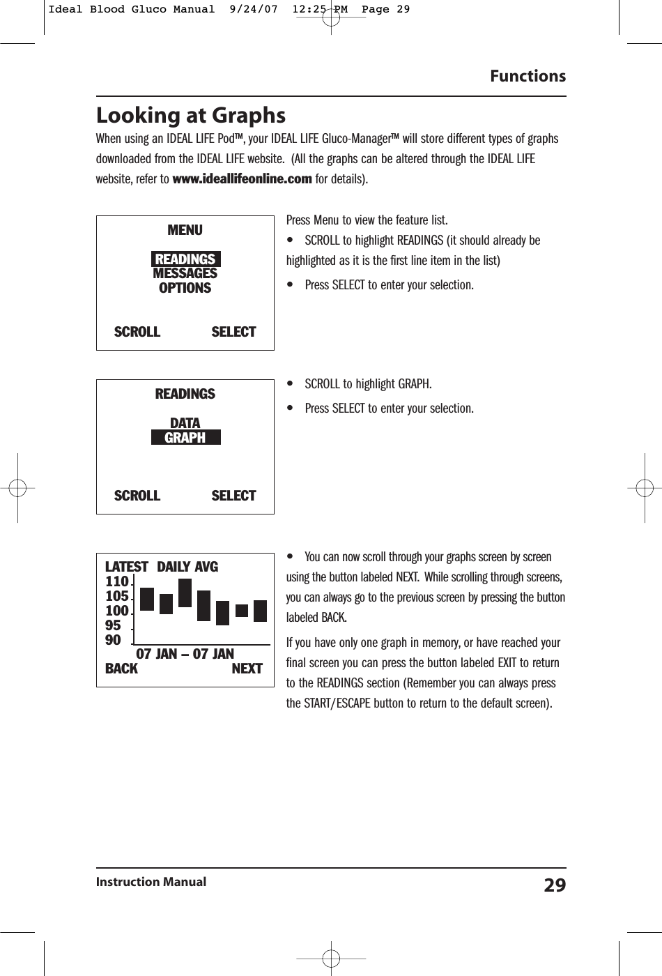 Looking at GraphsWhen using an IDEAL LIFE Pod&trade;, your IDEAL LIFE Gluco-Manager&trade; will store different types of graphsdownloaded from the IDEAL LIFE website. (All the graphs can be altered through the IDEAL LIFEwebsite, refer to www.ideallifeonline.com for details).Press Menu to view the feature list.&bull;SCROLL to highlight READINGS (it should already behighlighted as it is the first line item in the list)&bull;Press SELECT to enter your selection.&bull;SCROLL to highlight GRAPH.&bull;Press SELECT to enter your selection.&bull;You can now scroll through your graphs screen by screenusing the button labeled NEXT. While scrolling through screens,you can always go to the previous screen by pressing the buttonlabeled BACK.If you have only one graph in memory, or have reached yourfinal screen you can press the button labeled EXIT to returnto the READINGS section (Remember you can always pressthe START/ESCAPE button to return to the default screen).Functions Instruction Manual 29LATEST DAILY AVG110105100959007 JAN &ndash; 07 JANBACK                      NEXTMENUREADINGSMESSAGESOPTIONSSCROLL            SELECTREADINGSDATAGRAPHSCROLL            SELECTIdeal Blood Gluco Manual  9/24/07  12:25 PM  Page 29