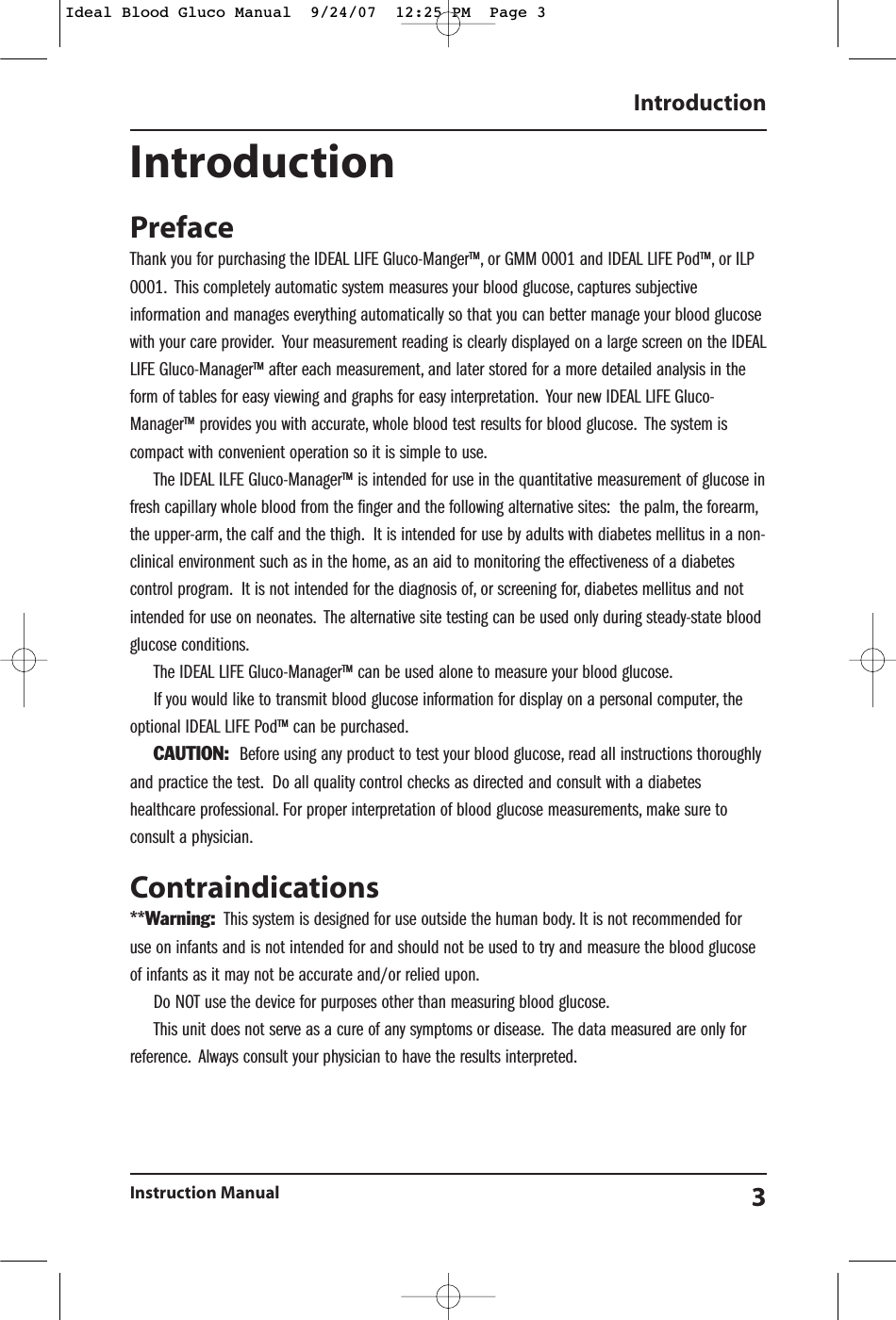 IntroductionPrefaceThank you for purchasing the IDEAL LIFE Gluco-Manger&trade;, or GMM 0001 and IDEAL LIFE Pod&trade;, or ILP0001. This completely automatic system measures your blood glucose, captures subjectiveinformation and manages everything automatically so that you can better manage your blood glucosewith your care provider. Your measurement reading is clearly displayed on a large screen on the IDEALLIFE Gluco-Manager&trade; after each measurement, and later stored for a more detailed analysis in theform of tables for easy viewing and graphs for easy interpretation. Your new IDEAL LIFE Gluco-Manager&trade; provides you with accurate, whole blood test results for blood glucose. The system iscompact with convenient operation so it is simple to use.The IDEAL ILFE Gluco-Manager&trade; is intended for use in the quantitative measurement of glucose infresh capillary whole blood from the finger and the following alternative sites:  the palm, the forearm,the upper-arm, the calf and the thigh. It is intended for use by adults with diabetes mellitus in a non-clinical environment such as in the home, as an aid to monitoring the effectiveness of a diabetescontrol program. It is not intended for the diagnosis of, or screening for, diabetes mellitus and notintended for use on neonates. The alternative site testing can be used only during steady-state bloodglucose conditions.The IDEAL LIFE Gluco-Manager&trade; can be used alone to measure your blood glucose.If you would like to transmit blood glucose information for display on a personal computer, theoptional IDEAL LIFE Pod&trade; can be purchased.CAUTION: Before using any product to test your blood glucose, read all instructions thoroughlyand practice the test. Do all quality control checks as directed and consult with a diabeteshealthcare professional. For proper interpretation of blood glucose measurements, make sure toconsult a physician.Contraindications**Warning: This system is designed for use outside the human body. It is not recommended foruse on infants and is not intended for and should not be used to try and measure the blood glucoseof infants as it may not be accurate and/or relied upon.Do NOT use the device for purposes other than measuring blood glucose.This unit does not serve as a cure of any symptoms or disease. The data measured are only forreference. Always consult your physician to have the results interpreted.IntroductionInstruction Manual 3Ideal Blood Gluco Manual  9/24/07  12:25 PM  Page 3