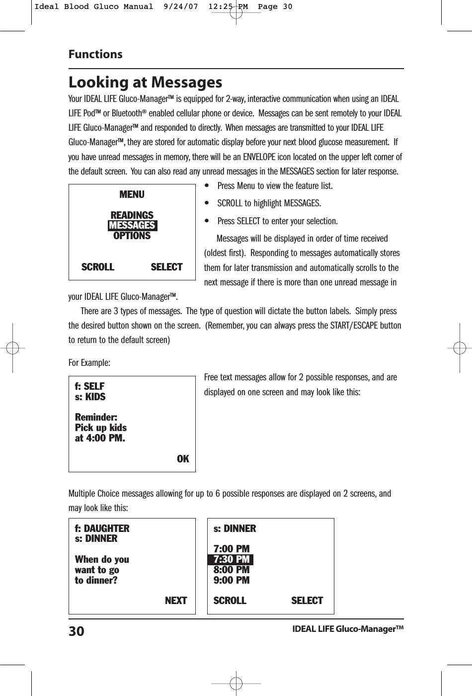 Looking at Messages Your IDEAL LIFE Gluco-Manager&trade; is equipped for 2-way, interactive communication when using an IDEALLIFE Pod&trade; or Bluetooth&reg; enabled cellular phone or device. Messages can be sent remotely to your IDEALLIFE Gluco-Manager&trade; and responded to directly. When messages are transmitted to your IDEAL LIFEGluco-Manager&trade;, they are stored for automatic display before your next blood glucose measurement. Ifyou have unread messages in memory, there will be an ENVELOPE icon located on the upper left corner ofthe default screen. You can also read any unread messages in the MESSAGES section for later response.&bull;Press Menu to view the feature list.&bull;SCROLL to highlight MESSAGES.&bull;Press SELECT to enter your selection.Messages will be displayed in order of time received(oldest first). Responding to messages automatically storesthem for later transmission and automatically scrolls to thenext message if there is more than one unread message inyour IDEAL LIFE Gluco-Manager&trade;.There are 3 types of messages. The type of question will dictate the button labels. Simply pressthe desired button shown on the screen. (Remember, you can always press the START/ESCAPE buttonto return to the default screen)For Example:Free text messages allow for 2 possible responses, and aredisplayed on one screen and may look like this:Multiple Choice messages allowing for up to 6 possible responses are displayed on 2 screens, andmay look like this:FunctionsIDEAL LIFE Gluco-Manager&trade;30f: DAUGHTERs: DINNERWhen do you want to go to dinner?NEXTs: DINNER7:00 PM7:30 PM8:00 PM9:00 PMSCROLL SELECTf: SELFs: KIDSReminder:Pick up kids at 4:00 PM.OKMENUREADINGSMESSAGESOPTIONSSCROLL            SELECTIdeal Blood Gluco Manual  9/24/07  12:25 PM  Page 30