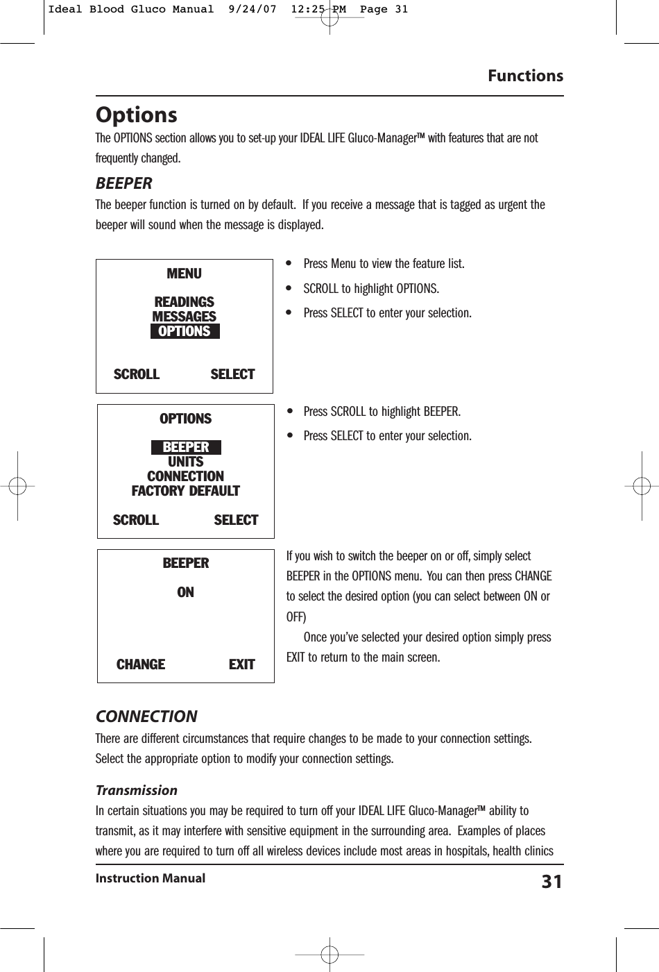 OptionsThe OPTIONS section allows you to set-up your IDEAL LIFE Gluco-Manager&trade; with features that are notfrequently changed.BEEPERThe beeper function is turned on by default. If you receive a message that is tagged as urgent thebeeper will sound when the message is displayed.&bull;Press Menu to view the feature list.&bull;SCROLL to highlight OPTIONS.&bull;Press SELECT to enter your selection.&bull;Press SCROLL to highlight BEEPER.&bull;Press SELECT to enter your selection.If you wish to switch the beeper on or off, simply selectBEEPER in the OPTIONS menu. You can then press CHANGEto select the desired option (you can select between ON orOFF)Once you&rsquo;ve selected your desired option simply pressEXIT to return to the main screen.CONNECTION There are different circumstances that require changes to be made to your connection settings.Select the appropriate option to modify your connection settings.Transmission In certain situations you may be required to turn off your IDEAL LIFE Gluco-Manager&trade; ability totransmit, as it may interfere with sensitive equipment in the surrounding area. Examples of placeswhere you are required to turn off all wireless devices include most areas in hospitals, health clinicsFunctionsInstruction Manual 31BEEPERONCHANGE               EXITMENUREADINGSMESSAGESOPTIONSSCROLL            SELECTOPTIONSBEEPERUNITSCONNECTIONFACTORY DEFAULT SCROLL             SELECTIdeal Blood Gluco Manual  9/24/07  12:25 PM  Page 31