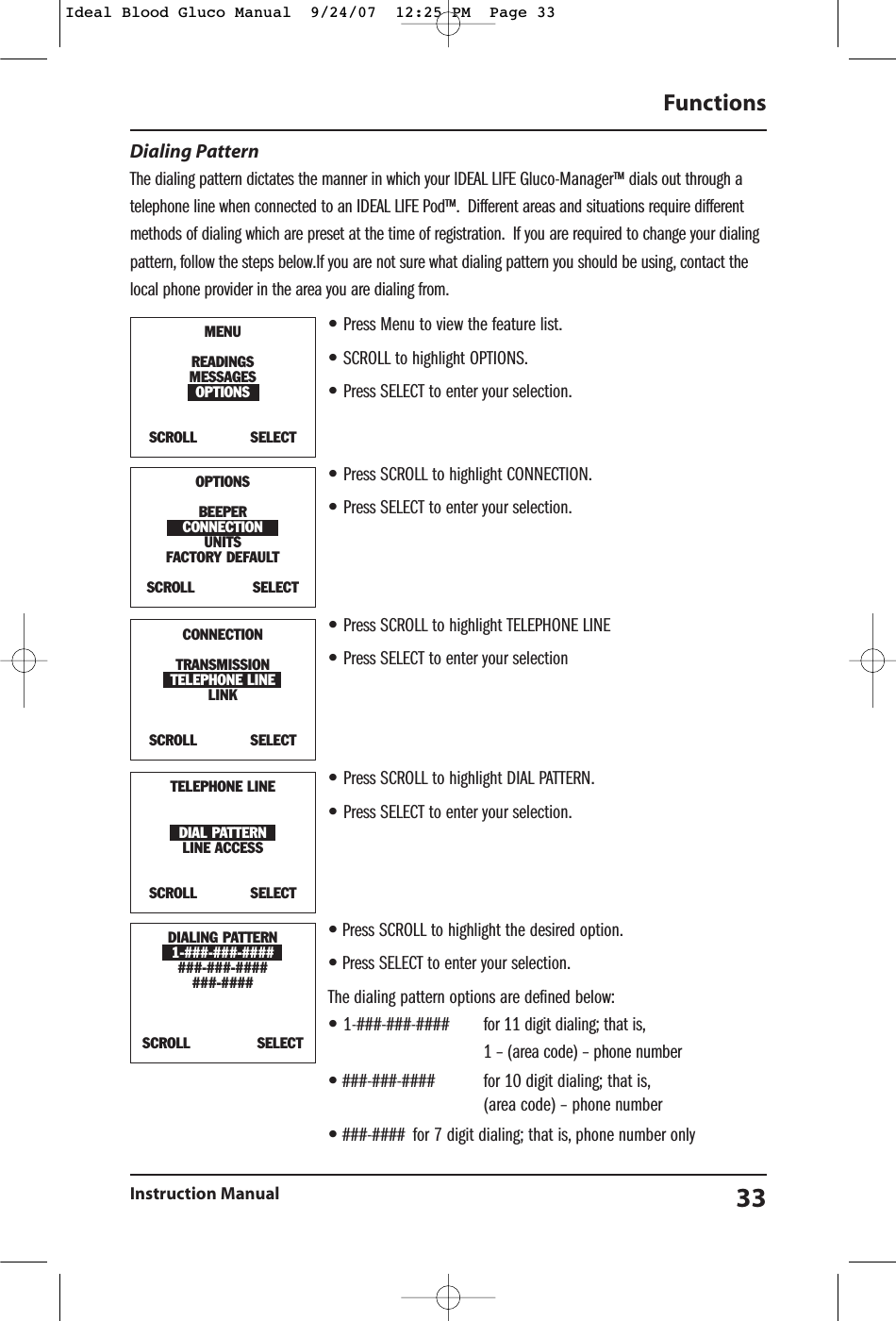 Dialing PatternThe dialing pattern dictates the manner in which your IDEAL LIFE Gluco-Manager&trade; dials out through atelephone line when connected to an IDEAL LIFE Pod&trade;. Different areas and situations require differentmethods of dialing which are preset at the time of registration. If you are required to change your dialingpattern, follow the steps below.If you are not sure what dialing pattern you should be using, contact thelocal phone provider in the area you are dialing from.&bull;Press Menu to view the feature list.&bull;SCROLL to highlight OPTIONS.&bull;Press SELECT to enter your selection.&bull;Press SCROLL to highlight CONNECTION.&bull;Press SELECT to enter your selection.&bull;Press SCROLL to highlight TELEPHONE LINE&bull;Press SELECT to enter your selection&bull;Press SCROLL to highlight DIAL PATTERN.&bull;Press SELECT to enter your selection.&bull;Press SCROLL to highlight the desired option.&bull;Press SELECT to enter your selection.The dialing pattern options are defined below:&bull;1-###-###-#### for 11 digit dialing; that is,1 &ndash; (area code) &ndash; phone number&bull;###-###-#### for 10 digit dialing; that is,(area code) &ndash; phone number&bull;###-#### for 7 digit dialing; that is, phone number onlyFunctionsInstruction Manual 33DIALING PATTERN1-###-###-#######-###-#######-####SCROLL               SELECTMENUREADINGSMESSAGESOPTIONSSCROLL            SELECTOPTIONSBEEPERCONNECTIONUNITSFACTORY DEFAULT SCROLL             SELECTTELEPHONE LINEDIAL PATTERNLINE ACCESSSCROLL            SELECTCONNECTIONTRANSMISSIONTELEPHONE LINELINKSCROLL            SELECTIdeal Blood Gluco Manual  9/24/07  12:25 PM  Page 33