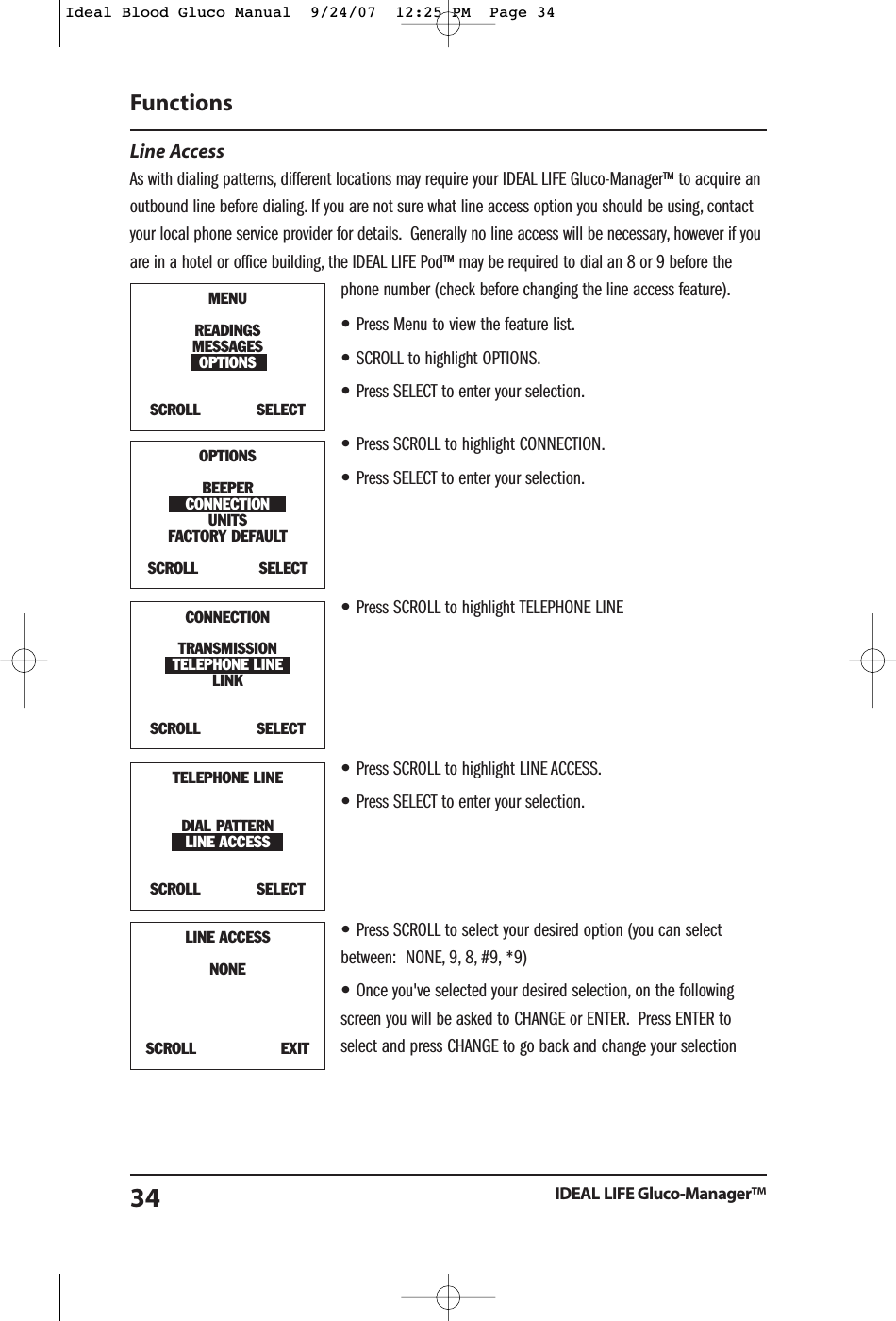 Line Access As with dialing patterns, different locations may require your IDEAL LIFE Gluco-Manager&trade; to acquire anoutbound line before dialing. If you are not sure what line access option you should be using, contactyour local phone service provider for details. Generally no line access will be necessary, however if youare in a hotel or office building, the IDEAL LIFE Pod&trade; may be required to dial an 8 or 9 before thephone number (check before changing the line access feature).&bull;Press Menu to view the feature list.&bull;SCROLL to highlight OPTIONS.&bull;Press SELECT to enter your selection.&bull;Press SCROLL to highlight CONNECTION.&bull;Press SELECT to enter your selection.&bull;Press SCROLL to highlight TELEPHONE LINE&bull;Press SCROLL to highlight LINE ACCESS.&bull;Press SELECT to enter your selection.&bull;Press SCROLL to select your desired option (you can selectbetween:  NONE, 9, 8, #9, *9)&bull;Once you've selected your desired selection, on the followingscreen you will be asked to CHANGE or ENTER. Press ENTER toselect and press CHANGE to go back and change your selectionFunctionsIDEAL LIFE Gluco-Manager&trade;34MENUREADINGSMESSAGESOPTIONSSCROLL            SELECTOPTIONSBEEPERCONNECTIONUNITSFACTORY DEFAULT SCROLL             SELECTTELEPHONE LINEDIAL PATTERNLINE ACCESSSCROLL            SELECTLINE ACCESSNONESCROLL                  EXITCONNECTIONTRANSMISSIONTELEPHONE LINELINKSCROLL            SELECTIdeal Blood Gluco Manual  9/24/07  12:25 PM  Page 34