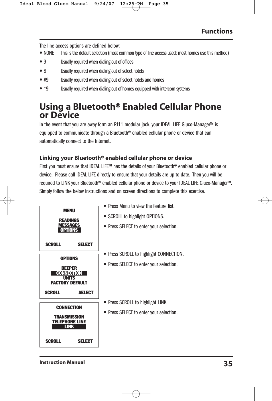 The line access options are defined below:&bull;NONE This is the default selection (most common type of line access used; most homes use this method)&bull;9 Usually required when dialing out of offices&bull;8 Usually required when dialing out of select hotels&bull;#9 Usually required when dialing out of select hotels and homes&bull;*9 Usually required when dialing out of homes equipped with intercom systemsUsing a Bluetooth&reg; Enabled Cellular Phoneor DeviceIn the event that you are away form an RJ11 modular jack, your IDEAL LIFE Gluco-Manager&trade; isequipped to communicate through a Bluetooth&reg; enabled cellular phone or device that canautomatically connect to the Internet.Linking your Bluetooth&reg; enabled cellular phone or deviceFirst you must ensure that IDEAL LIFE&trade; has the details of your Bluetooth&reg; enabled cellular phone ordevice. Please call IDEAL LIFE directly to ensure that your details are up to date. Then you will berequired to LINK your Bluetooth&reg; enabled cellular phone or device to your IDEAL LIFE Gluco-Manager&trade;.Simply follow the below instructions and on screen directions to complete this exercise.&bull;Press Menu to view the feature list.&bull;SCROLL to highlight OPTIONS.&bull;Press SELECT to enter your selection.&bull;Press SCROLL to highlight CONNECTION.&bull;Press SELECT to enter your selection.&bull;Press SCROLL to highlight LINK&bull;Press SELECT to enter your selection.FunctionsInstruction Manual 35MENUREADINGSMESSAGESOPTIONSSCROLL            SELECTOPTIONSBEEPERCONNECTIONUNITSFACTORY DEFAULT SCROLL             SELECTCONNECTIONTRANSMISSIONTELEPHONE LINELINKSCROLL            SELECTIdeal Blood Gluco Manual  9/24/07  12:25 PM  Page 35