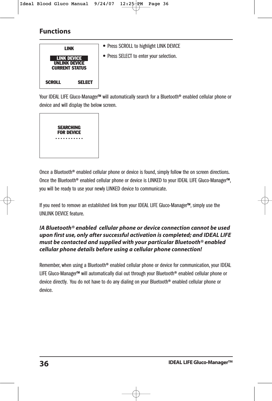 &bull;Press SCROLL to highlight LINK DEVICE&bull;Press SELECT to enter your selection.Your IDEAL LIFE Gluco-Manager&trade; will automatically search for a Bluetooth&reg; enabled cellular phone ordevice and will display the below screen.Once a Bluetooth&reg; enabled cellular phone or device is found, simply follow the on screen directions.Once the Bluetooth&reg; enabled cellular phone or device is LINKED to your IDEAL LIFE Gluco-Manager&trade;,you will be ready to use your newly LINKED device to communicate.If you need to remove an established link from your IDEAL LIFE Gluco-Manager&trade;, simply use theUNLINK DEVICE feature.!A Bluetooth&reg; enabled  cellular phone or device connection cannot be usedupon first use, only after successful activation is completed; and IDEAL LIFEmust be contacted and supplied with your particular Bluetooth&reg; enabledcellular phone details before using a cellular phone connection!Remember, when using a Bluetooth&reg; enabled cellular phone or device for communication, your IDEALLIFE Gluco-Manager&trade; will automatically dial out through your Bluetooth&reg; enabled cellular phone ordevice directly. You do not have to do any dialing on your Bluetooth&reg; enabled cellular phone ordevice.FunctionsIDEAL LIFE Gluco-Manager&trade;36LINKLINK DEVICEUNLINK DEVICECURRENT STATUSSCROLL            SELECTSEARCHINGFOR DEVICE...........Ideal Blood Gluco Manual  9/24/07  12:25 PM  Page 36