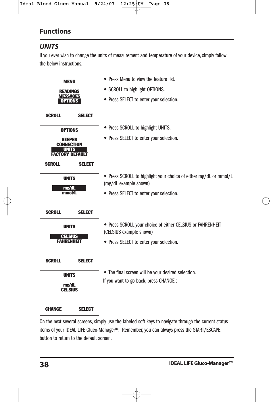 UNITSIf you ever wish to change the units of measurement and temperature of your device, simply followthe below instructions.&bull;Press Menu to view the feature list.&bull;SCROLL to highlight OPTIONS.&bull;Press SELECT to enter your selection.&bull;Press SCROLL to highlight UNITS.&bull;Press SELECT to enter your selection.&bull;Press SCROLL to highlight your choice of either mg/dL or mmol/L(mg/dL example shown)&bull;Press SELECT to enter your selection.&bull;Press SCROLL your choice of either CELSIUS or FAHRENHEIT(CELSIUS example shown)&bull;Press SELECT to enter your selection.&bull;The final screen will be your desired selection.If you want to go back, press CHANGE :On the next several screens, simply use the labeled soft keys to navigate through the current statusitems of your IDEAL LIFE Gluco-Manager&trade;. Remember, you can always press the START/ESCAPEbutton to return to the default screen.Functions IDEAL LIFE Gluco-Manager&trade;38MENUREADINGSMESSAGESOPTIONSSCROLL            SELECTOPTIONSBEEPERCONNECTIONUNITSFACTORY DEFAULT SCROLL             SELECTUNITSmg/dLmmol/LSCROLL            SELECTUNITSCELSIUSFAHRENHEIT SCROLL            SELECT UNITSmg/dLCELSIUSCHANGE            SELECT Ideal Blood Gluco Manual  9/24/07  12:25 PM  Page 38
