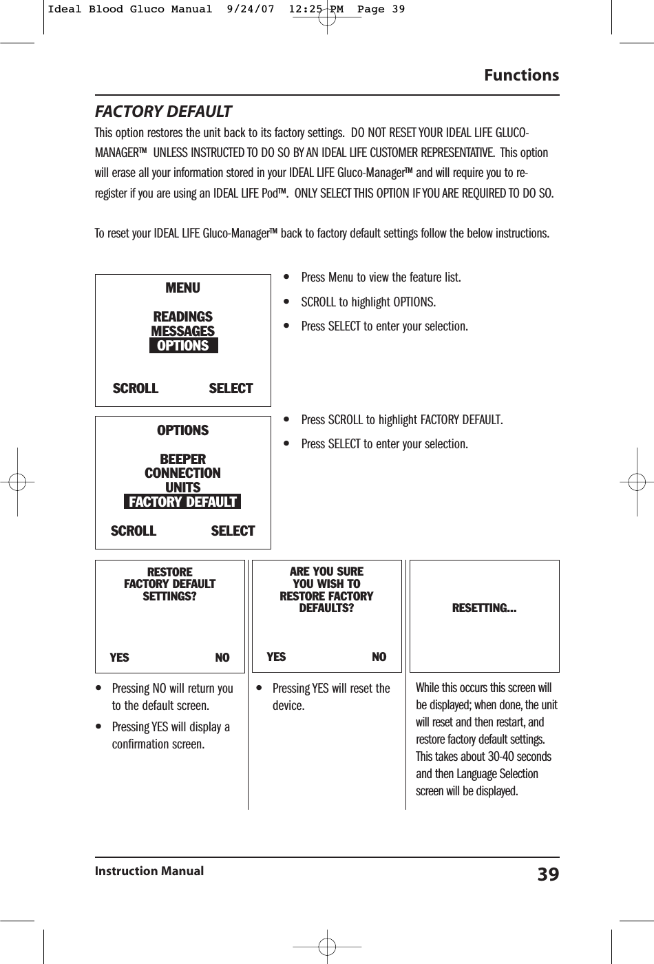 FACTORY DEFAULTThis option restores the unit back to its factory settings. DO NOT RESET YOUR IDEAL LIFE GLUCO-MANAGER&trade; UNLESS INSTRUCTED TO DO SO BY AN IDEAL LIFE CUSTOMER REPRESENTATIVE. This optionwill erase all your information stored in your IDEAL LIFE Gluco-Manager&trade; and will require you to re-register if you are using an IDEAL LIFE Pod&trade;. ONLY SELECT THIS OPTION IF YOU ARE REQUIRED TO DO SO.To reset your IDEAL LIFE Gluco-Manager&trade; back to factory default settings follow the below instructions.&bull;Press Menu to view the feature list.&bull;SCROLL to highlight OPTIONS.&bull;Press SELECT to enter your selection.&bull;Press SCROLL to highlight FACTORY DEFAULT.&bull;Press SELECT to enter your selection.Functions Instruction Manual 39RESTOREFACTORY DEFAULT SETTINGS?YES                        NOARE YOU SUREYOU WISH TO RESTORE FACTORYDEFAULTS?YES                        NORESETTING...MENUREADINGSMESSAGESOPTIONSSCROLL            SELECTOPTIONSBEEPERCONNECTIONUNITSFACTORY DEFAULT SCROLL             SELECT&bull;Pressing NO will return youto the default screen.&bull;Pressing YES will display aconfirmation screen.&bull;Pressing YES will reset thedevice.While this occurs this screen willbe displayed; when done, the unitwill reset and then restart, andrestore factory default settings.This takes about 30-40 secondsand then Language Selectionscreen will be displayed.Ideal Blood Gluco Manual  9/24/07  12:25 PM  Page 39