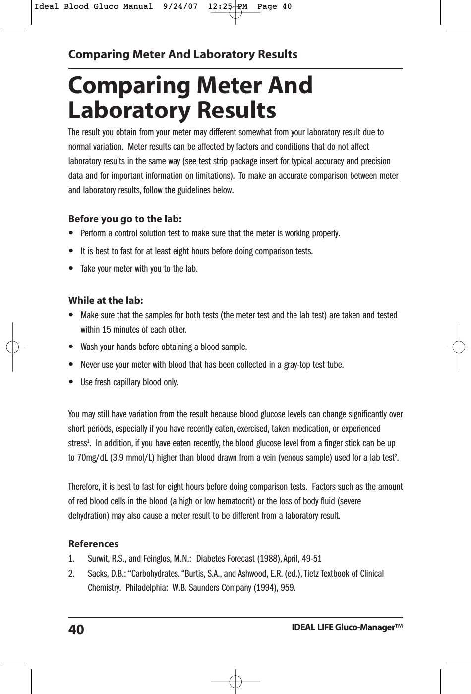 Comparing Meter AndLaboratory ResultsThe result you obtain from your meter may different somewhat from your laboratory result due tonormal variation. Meter results can be affected by factors and conditions that do not affectlaboratory results in the same way (see test strip package insert for typical accuracy and precisiondata and for important information on limitations). To make an accurate comparison between meterand laboratory results, follow the guidelines below.Before you go to the lab:&bull;Perform a control solution test to make sure that the meter is working properly.&bull;It is best to fast for at least eight hours before doing comparison tests.&bull;Take your meter with you to the lab.While at the lab:&bull;Make sure that the samples for both tests (the meter test and the lab test) are taken and testedwithin 15 minutes of each other.&bull;Wash your hands before obtaining a blood sample.&bull;Never use your meter with blood that has been collected in a gray-top test tube.&bull;Use fresh capillary blood only.You may still have variation from the result because blood glucose levels can change significantly overshort periods, especially if you have recently eaten, exercised, taken medication, or experiencedstress1. In addition, if you have eaten recently, the blood glucose level from a finger stick can be upto 70mg/dL (3.9 mmol/L) higher than blood drawn from a vein (venous sample) used for a lab test2.Therefore, it is best to fast for eight hours before doing comparison tests. Factors such as the amountof red blood cells in the blood (a high or low hematocrit) or the loss of body fluid (severedehydration) may also cause a meter result to be different from a laboratory result.References1. Surwit, R.S., and Feinglos, M.N.:  Diabetes Forecast (1988), April, 49-512. Sacks, D.B.: &ldquo;Carbohydrates. &ldquo;Burtis, S.A., and Ashwood, E.R. (ed.), Tietz Textbook of Clinical Chemistry. Philadelphia:  W.B. Saunders Company (1994), 959.Comparing Meter And Laboratory ResultsIDEAL LIFE Gluco-Manager&trade;40Ideal Blood Gluco Manual  9/24/07  12:25 PM  Page 40