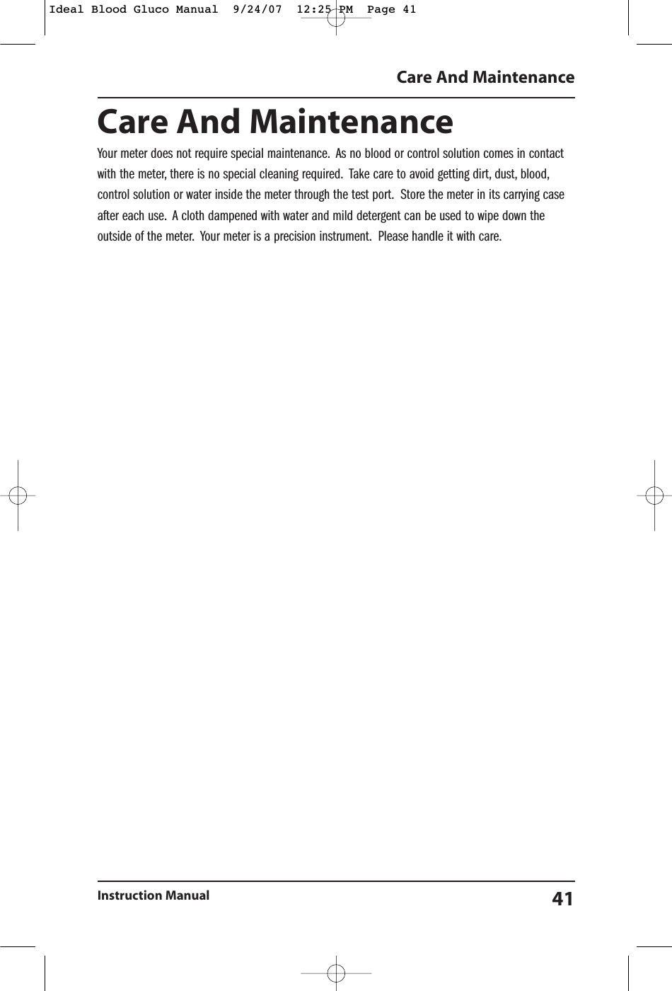 Care And MaintenanceYour meter does not require special maintenance. As no blood or control solution comes in contactwith the meter, there is no special cleaning required. Take care to avoid getting dirt, dust, blood,control solution or water inside the meter through the test port. Store the meter in its carrying caseafter each use. A cloth dampened with water and mild detergent can be used to wipe down theoutside of the meter. Your meter is a precision instrument. Please handle it with care.Care And MaintenanceInstruction Manual 41Ideal Blood Gluco Manual  9/24/07  12:25 PM  Page 41